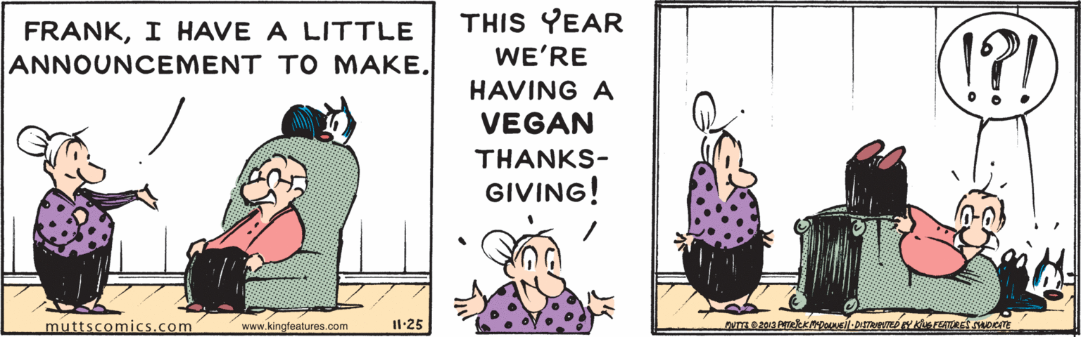 Art OCR: FRANKI HAVE A LITTLE ANNOUNCEMENT TO MAKE. THIS YEAR WE'RE (!?! HAVING A VEGAN THANKS- GIVING! muttscomics.com www.kingfeatures.com I1:25 FRANKI HAVE A LITTLE ANNOUNCEMENT TO MAKE. THIS YEAR WE'RE (!?! HAVING A VEGAN THANKS- GIVING! muttscomics.com www.kingfeatures.com I1:25