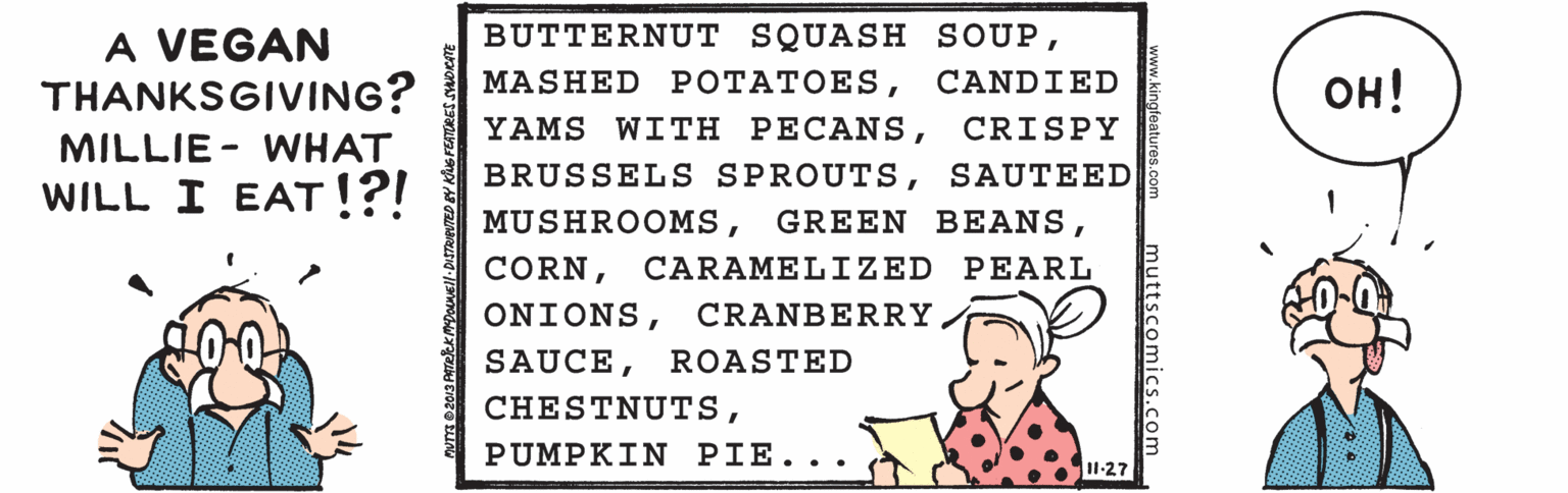 Illustration OCR: BUTTERNUT SQUASH SOUPA VEGAN THANKSGIVING? MILLIE - WHAT WILL I EAT!?! MASHED ??????ESCANDIED ??! YAMS WITH PECANSCRISPY BRUSSELS SPROUTSSAUTEED MUSHROOMSCARAMELIZED PEARL ONIONSCRANBERRY SAUCEROASTED CHESTNUTSPUMPKIN PIE.. . I1-27 BUTTERNUT SQUASH SOUPA VEGAN THANKSGIVING? MILLIE - WHAT WILL I EAT!?! MASHED ??????ESCANDIED ??! YAMS WITH PECANSCRISPY BRUSSELS SPROUTSSAUTEED MUSHROOMSGREEN BEANSCARAMELIZED PEARL ONIONSCRANBERRY SAUCEROASTED CHESTNUTSPUMPKIN PIE.. . I1-27