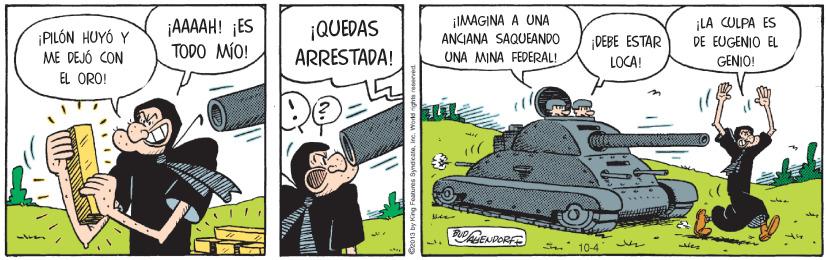 Fictional character OCR: ¡PILÓN HUYÓ Y ME DEJÓ CON ¡AAAH! ¡ES TODO MÍO! ¡QUEDAS ARRESTADA! ¡IMAGINA A UNA ANCIANA SAQUEANDO UNA MINA FEDERAL! ¡LA CULPA ES DE EUGENIO EL GENIO! DEBE ESTAR LOCA! EL ORO! 10-4 ¡PILÓN HUYÓ Y ME DEJÓ CON ¡AAAH! ¡ES TODO MÍO! ¡QUEDAS ARRESTADA! ¡IMAGINA A UNA ANCIANA SAQUEANDO UNA MINA FEDERAL! ¡LA CULPA ES DE EUGENIO EL GENIO! DEBE ESTAR LOCA! EL ORO! 10-4
