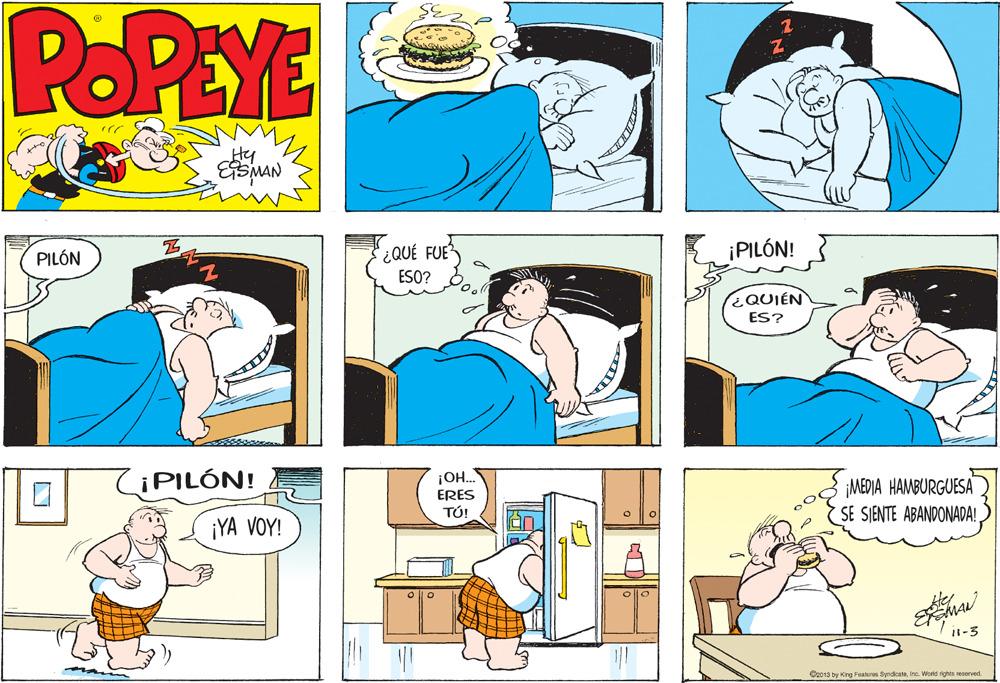 Jaw OCR: POPEYE Hy ESMAN ¡PILÓN! QUÉ FUE ESO? PILÓN ¿QUIÉN ES? ¡PILÓN! ¡O.. ERES TÚ! ¡MEDIA HAMBURGUESA SE SIENTE ABANDONADA! ¡YA VOY! it-3 Or013 by King Features SyndicateInc. World rights seserved. POPEYE Hy ESMAN ¡PILÓN! QUÉ FUE ESO? PILÓN ¿QUIÉN ES? ¡PILÓN! ¡O.. ERES TÚ! ¡MEDIA HAMBURGUESA SE SIENTE ABANDONADA! ¡YA VOY! it-3 Or013 by King Features SyndicateInc. World rights seserved.