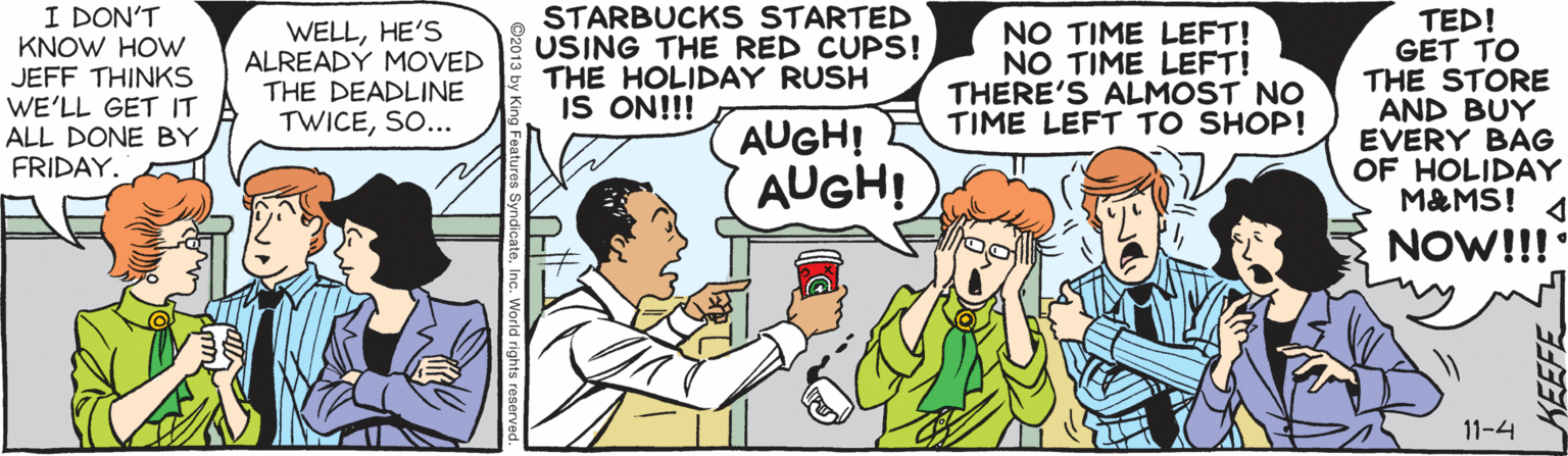 Fiction OCR: I DON'T KNOW HOW JEFF THINKS WE'LL GET IT ALL DONE BY FRIDAY. WELLHE'S ALREADY MOVED THE DEADLINE TWICESO... STARBUCK S STARTED USING THE RED CUPS! THE HOLIDAY RUSH IS ON!!! NO TIME LEFT! NO TIME LEFT! THERE'S ALMOST NO TIME LEFT TO SHOP! TED! GET TO THE STORE AND BUY EVERY BAG OF HOLIDAY M&MS! AUGH! AUGH! NOW!!! 11-4 I DON'T KNOW HOW JEFF THINKS WE'LL GET IT ALL DONE BY FRIDAY. WELLHE'S ALREADY MOVED THE DEADLINE TWICESO... STARBUCK S STARTED USING THE RED CUPS! THE HOLIDAY RUSH IS ON!!! NO TIME LEFT! NO TIME LEFT! THERE'S ALMOST NO TIME LEFT TO SHOP! TED! GET TO THE STORE AND BUY EVERY BAG OF HOLIDAY M&MS! AUGH! AUGH! NOW!!! 11-4