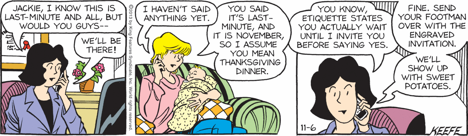 Interaction OCR: YOU SAID IT'S LAST- MINUTEAND IT IS NOVEMBERSO I ASSUME YOU MEAN THANKSGIVING DINNER. JACKIEI KNOW THIS IS LAST-MINUTE AND ALLBUT WOULD YOU GUYS-- I HAVEN'T SAID ANYTHING YET. YOU KNOWETIQUETTE STATES YOU ACTUALLY WAIT UNTIL I INVITE YOU BEFORE SAYING YES. FINE. SEND YOUR FOOTMAN OVER WITH THE ENGRAVED INVITATION. WE'LL BE THERE! WE'LL SHOW UP WITH SWEET POTATOES. 11-6 KEEFE YOU SAID IT'S LAST- MINUTEAND IT IS NOVEMBERSO I ASSUME YOU MEAN THANKSGIVING DINNER. JACKIEI KNOW THIS IS LAST-MINUTE AND ALLBUT WOULD YOU GUYS-- I HAVEN'T SAID ANYTHING YET. YOU KNOWETIQUETTE STATES YOU ACTUALLY WAIT UNTIL I INVITE YOU BEFORE SAYING YES. FINE. SEND YOUR FOOTMAN OVER WITH THE ENGRAVED INVITATION. WE'LL BE THERE! WE'LL SHOW UP WITH SWEET POTATOES. 11-6 KEEFE
