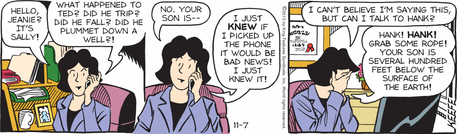 Publication OCR: WHAT HAPPENED TO TED? DID HE TRIP? DID HE FALL? DID HE PLUMMET DOWN A WELL?! NO. YOUR SON IS-- I CAN'T BELIEVE I'M SAYING THISBUT CAN I TALK TO HANK? HELLOJEANIE? IT'S SALLY! I JUST KNEW IF I PICKED UP THE PHONE IT WOULD BE BAD NEWS! I JUST KNEW IT! HANK! HANK! GRAB SOME ROPE! YOUR SON IS SEVERAL HUNDRED FEET BELOW THE SURFACE OF THE EARTH! ? 11-7 nc. World rights reserved WHAT HAPPENED TO TED? DID HE TRIP? DID HE FALL? DID HE PLUMMET DOWN A WELL?! NO. YOUR SON IS-- I CAN'T BELIEVE I'M SAYING THISBUT CAN I TALK TO HANK? HELLOJEANIE? IT'S SALLY! I JUST KNEW IF I PICKED UP THE PHONE IT WOULD BE BAD NEWS! I JUST KNEW IT! HANK! HANK! GRAB SOME ROPE! YOUR SON IS SEVERAL HUNDRED FEET BELOW THE SURFACE OF THE EARTH! ? 11-7 nc. World rights reserved