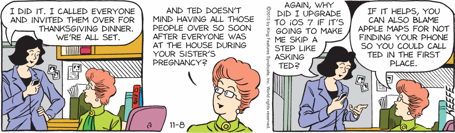 Organism OCR: AGAINWHY DID I UPGRADE TO iOS 7 IF IT'S GOING TO MAKE ME SKIP A STEP LIKE ASKING TED? I DID IT. I CALLED EVERYONE AND INVITED THEM OVER FOR THANKSGIVING DINNER. WE'RE ALL SET. AND TED DOESN'T MIND HAVING ALL THOSE PEOPLE OVER SO SOON AFTER EVERYONE WAS AT THE HOUSE DURING YOUR SISTER'S PREGNANCY? IF IT HELPSYOU CAN ALSO BLAME APPLE MAPS FOR NOT FINDING YOUR PHONE SO YOU COULD CALL TED IN THE FIRST PLACE. 11-8 s SyndicateInç. World rights reserved AGAINWHY DID I UPGRADE TO iOS 7 IF IT'S GOING TO MAKE ME SKIP A STEP LIKE ASKING TED? I DID IT. I CALLED EVERYONE AND INVITED THEM OVER FOR THANKSGIVING DINNER. WE'RE ALL SET. AND TED DOESN'T MIND HAVING ALL THOSE PEOPLE OVER SO SOON AFTER EVERYONE WAS AT THE HOUSE DURING YOUR SISTER'S PREGNANCY? IF IT HELPSYOU CAN ALSO BLAME APPLE MAPS FOR NOT FINDING YOUR PHONE SO YOU COULD CALL TED IN THE FIRST PLACE. 11-8 s SyndicateInç. World rights reserved