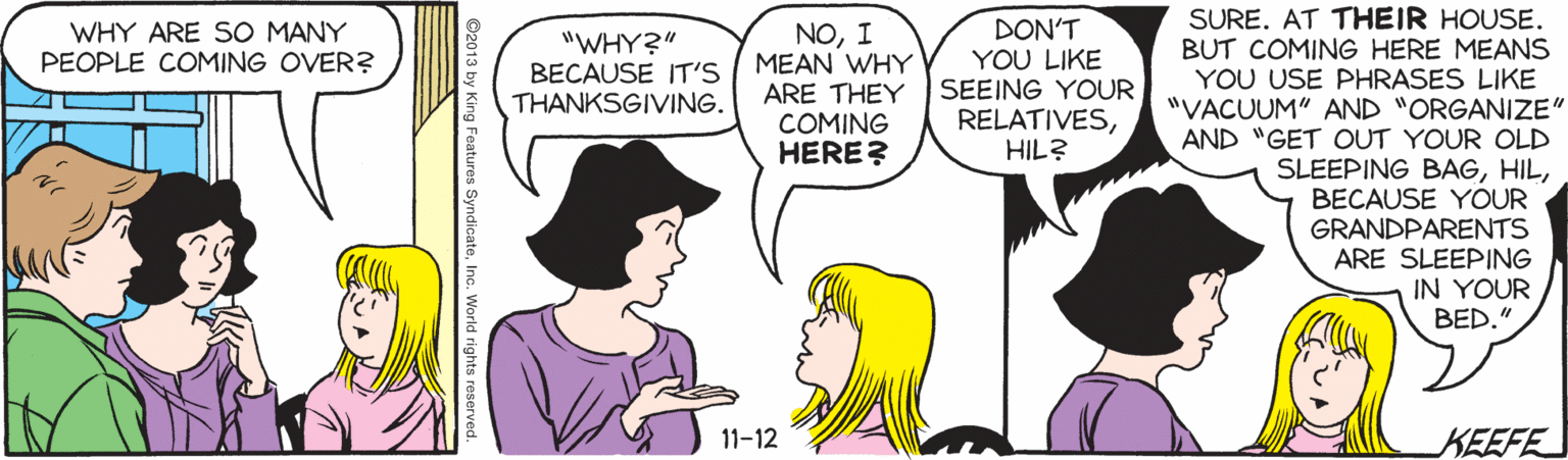 Cartoon OCR: SURE. AT THEIR HOUSE. BUT COMING HERE MEANS YOU USE PHRASES LIKE "VACUUM" AND "ORGANIZE" AND "GET OUT YOUR OLD SLEEPING BAGBECAUSE YOUR GRANDPARENTS ARE SLEEPING IN YOUR BED." DON'T YOU LIKE SEEING YOUR RELATIVESHIL? WHY ARE SO MANY PEOPLE COMING OVER? "WHY?" BECAUSE IT'S THANKSGIVING. NOI MEAN WHY ARE THEY COMING HERE? 11-12 KEEFE ©2013 by King Features SyndicateInc. World rights reserved. SURE. AT THEIR HOUSE. BUT COMING HERE MEANS YOU USE PHRASES LIKE "VACUUM" AND "ORGANIZE" AND "GET OUT YOUR OLD SLEEPING BAGBECAUSE YOUR GRANDPARENTS ARE SLEEPING IN YOUR BED." DON'T YOU LIKE SEEING YOUR RELATIVESHIL? WHY ARE SO MANY PEOPLE COMING OVER? "WHY?" BECAUSE IT'S THANKSGIVING. NOI MEAN WHY ARE THEY COMING HERE? 11-12 KEEFE ©2013 by King Features SyndicateInc. World rights reserved.