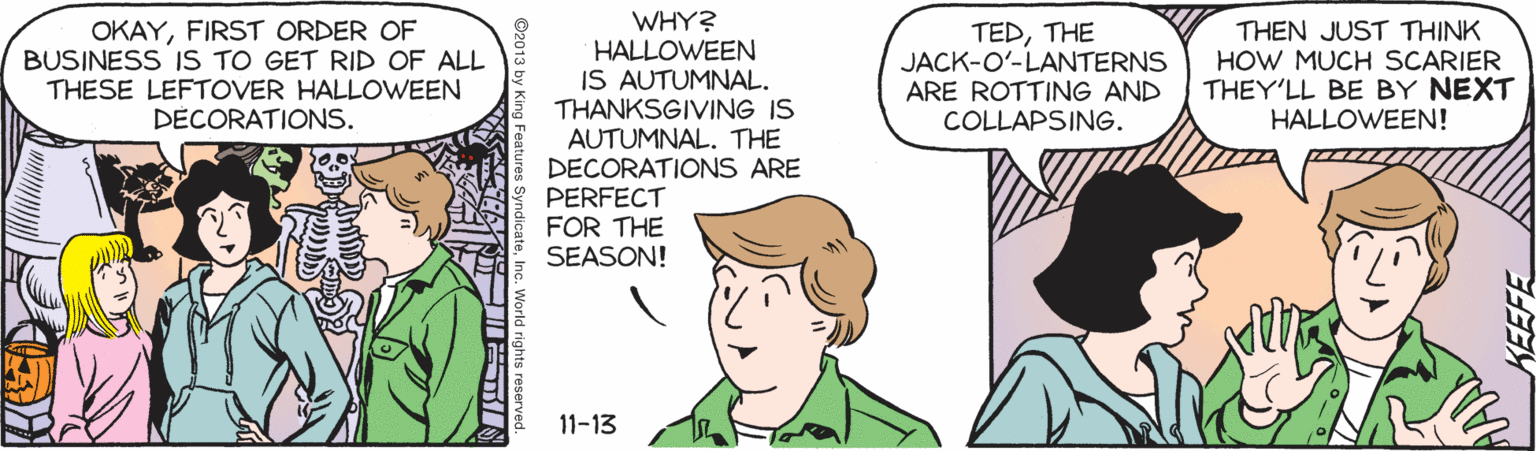 Font OCR: WHY? OKAYFIRST ORDER OF BUSINESS IS TO GET RID OF ALL THESE LEFTOVER HALLOWEEN DÉCORATIONS. TEDTHE JACK-O'-LANTERNS ARE ROTTING AND COLLAPSING. THEN JUST THINK HOW MUCH SCARIER THEY'LL BE BY NEXT HALLOWEEN! HALLOWEEN IS AUTUMNAL. THANKSGIVING IS AUTUMNAL. THE DECORATIONS ARE PERFECT FOR THE SEASON! 11-13 WHY? OKAYFIRST ORDER OF BUSINESS IS TO GET RID OF ALL THESE LEFTOVER HALLOWEEN DÉCORATIONS. TEDTHE JACK-O'-LANTERNS ARE ROTTING AND COLLAPSING. THEN JUST THINK HOW MUCH SCARIER THEY'LL BE BY NEXT HALLOWEEN! HALLOWEEN IS AUTUMNAL. THANKSGIVING IS AUTUMNAL. THE DECORATIONS ARE PERFECT FOR THE SEASON! 11-13