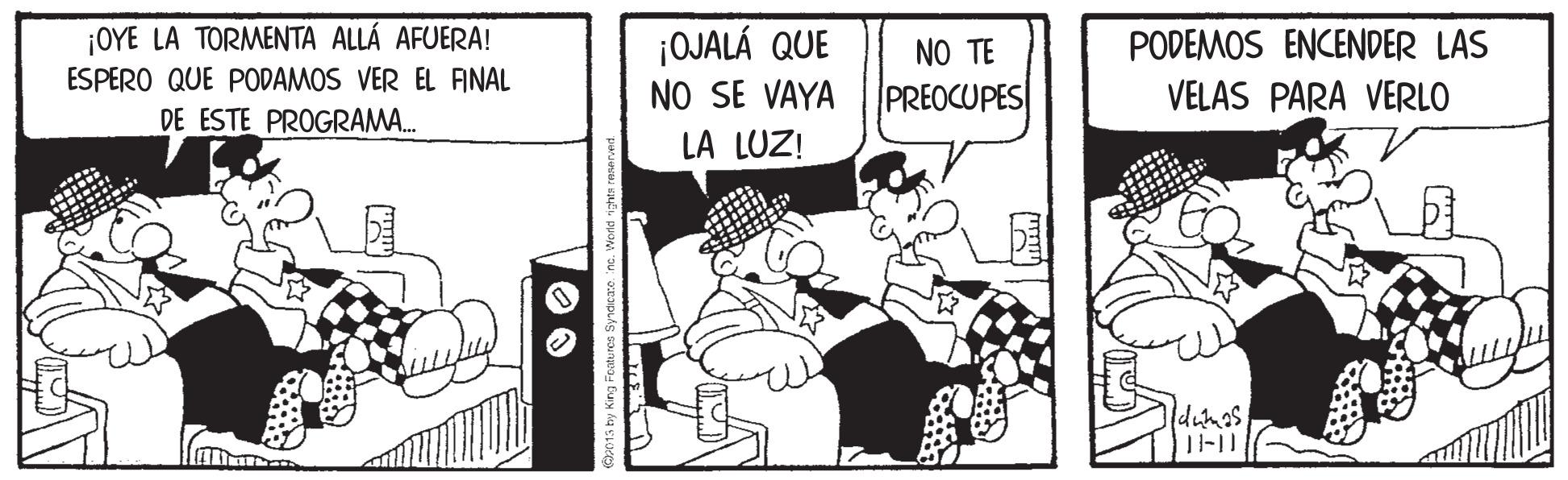 Comic book OCR: ¡OYE LA TORMENTA ALLÁ AFUERA! ESPERO QUE PODAMOS VER EL AINAL DE ESTE PROGRAMA. ¡OJALÁ QUE NO SE VAYA LA LUZ! NO TE PODEMOS ENCENDER LAS PREOCUPES VELAS PARA VERLO dunas ¡OYE LA TORMENTA ALLÁ AFUERA! ESPERO QUE PODAMOS VER EL AINAL DE ESTE PROGRAMA. ¡OJALÁ QUE NO SE VAYA LA LUZ! NO TE PODEMOS ENCENDER LAS PREOCUPES VELAS PARA VERLO dunas