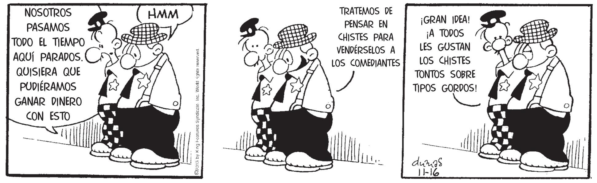 Conversation OCR: TRATEMOS DE PENSAR EN CHISTES PARA VENDÉRSELOS A LOS COMEDIANTES NOSOTROS HMM PASAMOS TODO EL TIEMPO AQUÍ PARADOS. C ¡GRAN IDEA! ¡A TODOS LES GUSTAN LOS CHISTES QUISIERA QUE PUDIÉRAMOS GANAR DINER0 CON ESTO TONTOS SOBRE TIPOS GORDOS! dungs 1-16 TRATEMOS DE PENSAR EN CHISTES PARA VENDÉRSELOS A LOS COMEDIANTES NOSOTROS HMM PASAMOS TODO EL TIEMPO AQUÍ PARADOS. C ¡GRAN IDEA! ¡A TODOS LES GUSTAN LOS CHISTES QUISIERA QUE PUDIÉRAMOS GANAR DINER0 CON ESTO TONTOS SOBRE TIPOS GORDOS! dungs 1-16