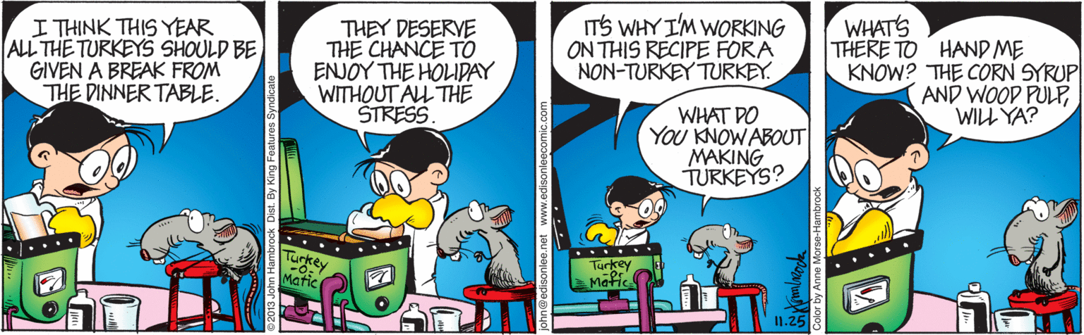 Art OCR: I THINK THIS YEAR ALL THE TURKEYS SHOULD BE GIVEN A BREAK FROM THE DINNER TABLE. ITS WHY I'M WORKING ON THIS RECIPE FORA NON-TURKEY TURKEY. WHATS THEY DESERVE THE CHANCE TO ENJOY THE HOLIDAY WITHOUT ALL THE STRESS THERE TO HAND ME KNOW? THE CORN SYRUP AND WOOD PULPWILL YA? WHAT DO You KNOW ABOUT MAKING TURKEYS? Turkey ... Turkey Matic Matic I1.25 an Hambrock Dist. www.edisonleecomic.com Color by Anne Morse-Hambrock I THINK THIS YEAR ALL THE TURKEYS SHOULD BE GIVEN A BREAK FROM THE DINNER TABLE. ITS WHY I'M WORKING ON THIS RECIPE FORA NON-TURKEY TURKEY. WHATS THEY DESERVE THE CHANCE TO ENJOY THE HOLIDAY WITHOUT ALL THE STRESS THERE TO HAND ME KNOW? THE CORN SYRUP AND WOOD PULPWILL YA? WHAT DO You KNOW ABOUT MAKING TURKEYS? Turkey ... Turkey Matic Matic I1.25 an Hambrock Dist. www.edisonleecomic.com Color by Anne Morse-Hambrock
