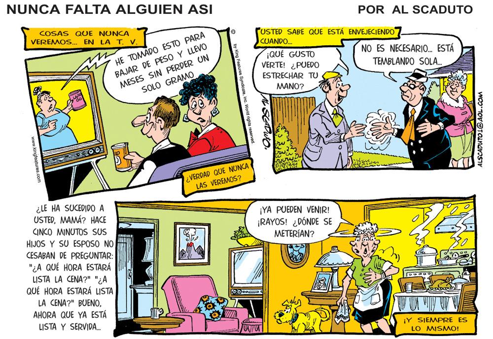 Art OCR: NUNCA FALTA ALGUIEN ASI POR AL SCADUTO COSAS QUE NUNCA VEREMOS.. EN LA T. V. USTED SABE QUE ESTÁ ENVEJECIENDO HE TOMADO ESTO PARA BAJAR DE PESO Y LLEVO MESES SIN PERDER UN CUANDO. NO ES NECESARIO. ESTÁ ¡QUÉ GUSTO VERTE! ¿PUEDO TEMBLANDO SOLA. ESTRECHAR TU SOLO GRAMO. MANO? ¿VERDAD QUE NUNCA LAS VEREMOS? ¿LE HA SUCEDIDO A USTEDMAMÁ? HACE CINCO MINUTOS SUS HIJOS Y SU ESPOSO NO CESABAN DE PREGUNTAR: ¡YA PUEDEN VENIR! ¡RAYOS! ¿DÓNDE SE METERÍAN? "¿A QUÉ HORA ESTARÁ LISTA LA CENA?" "¿A QUÉ HORA ESTARÁ LISTA LA CENA?" BUENOAHORA QUE YA ESTÁ LISTA Y SERVIDA. ¡Y SIEMPRE ES LO MISMO! ALSCADUTO L@AOL.COM s Syndicatewww.kingfeatures.com NUNCA FALTA ALGUIEN ASI POR AL SCADUTO COSAS QUE NUNCA VEREMOS.. EN LA T. V. USTED SABE QUE ESTÁ ENVEJECIENDO HE TOMADO ESTO PARA BAJAR DE PESO Y LLEVO MESES SIN PERDER UN CUANDO. NO ES NECESARIO. ESTÁ ¡QUÉ GUSTO VERTE! ¿PUEDO TEMBLANDO SOLA. ESTRECHAR TU SOLO GRAMO. MANO? ¿VERDAD QUE NUNCA LAS VEREMOS? ¿LE HA SUCEDIDO A USTEDMAMÁ? HACE CINCO MINUTOS SUS HIJOS Y SU ESPOSO NO CESABAN DE PREGUNTAR: ¡YA PUEDEN VENIR! ¡RAYOS! ¿DÓNDE SE METERÍAN? "¿A QUÉ HORA ESTARÁ LISTA LA CENA?" "¿A QUÉ HORA ESTARÁ LISTA LA CENA?" BUENOAHORA QUE YA ESTÁ LISTA Y SERVIDA. ¡Y SIEMPRE ES LO MISMO! ALSCADUTO L@AOL.COM s Syndicate
