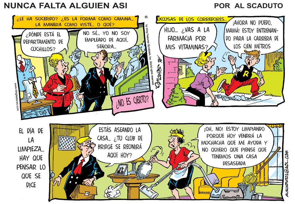 Line OCR: NUNCA FALTA ALGUIEN ASI POR AL SCADUTO ¿LE HA SUCEDIDO? ¿ES LA FORMA COMO CAMINA. LA MANERA COMO VISTE. O QUÉ? EXCUSAS DE LOS CORREDORES. ¡AHORA NO PUEDOMAMÁ! ESTOY ENTRENAN- HIJO. ¿VAS A LA ¿DÓNDE ESTÁ EL DEPARTAMENTO DE NO SÉ. YO NO SOY EMPLEADO DE AQUÍFARMACIA POR DO PARA LA CARRERA DE LOS CIEN METROS CUCHILLOS? SEÑORA. MIS VITAMINAS? NO ES CIERTO? ¡OHNO! ESTOY LIMPIANDO PORQUE HOY VENDRÁ LA ESTÁS ASEANDO LA CASA. ¿TU CLUB DE BRIDGE SE REUNIRÁ AQUÍ HOY? EL DÍA DE LA MUCHACHA QUE ME AYUDA Y LIMPIEZA. NO QUIERO QUE PIENSE QUE HAY QUE TENEMOS UNA CASA DESASEADA PENSAR LO QUE SE DICE www.kingleatures.com ALSCADUTO1@AOL.COM NUNCA FALTA ALGUIEN ASI POR AL SCADUTO ¿LE HA SUCEDIDO? ¿ES LA FORMA COMO CAMINA. LA MANERA COMO VISTE. O QUÉ? EXCUSAS DE LOS CORREDORES. ¡AHORA NO PUEDOMAMÁ! ESTOY ENTRENAN- HIJO. ¿VAS A LA ¿DÓNDE ESTÁ EL DEPARTAMENTO DE NO SÉ. YO NO SOY EMPLEADO DE AQUÍFARMACIA POR DO PARA LA CARRERA DE LOS CIEN METROS CUCHILLOS? SEÑORA. MIS VITAMINAS? NO ES CIERTO? ¡OHNO! ESTOY LIMPIANDO PORQUE HOY VENDRÁ LA ESTÁS ASEANDO LA CASA. ¿TU CLUB DE BRIDGE SE REUNIRÁ AQUÍ HOY? EL DÍA DE LA MUCHACHA QUE ME AYUDA Y LIMPIEZA. NO QUIERO QUE PIENSE QUE HAY QUE TENEMOS UNA CASA DESASEADA PENSAR LO QUE SE DICE www.kingleatures.com ALSCADUTO1@AOL.COM