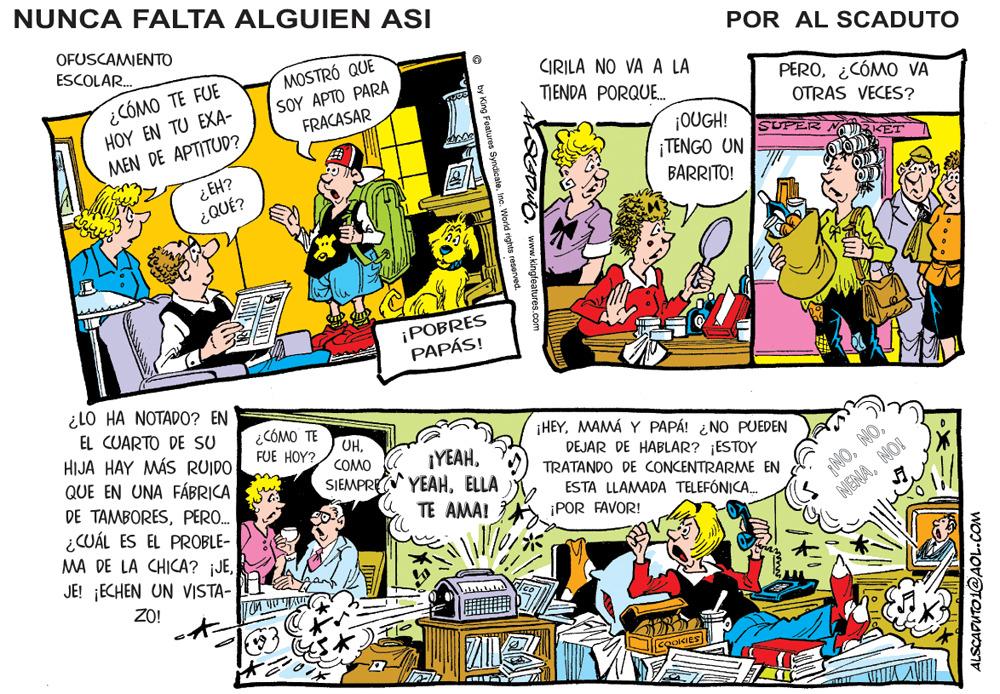 Art OCR: NUNCA FALTA ALGUIEN ASI OFUSCAMIENTO ESCOLAR. POR AL SCADUTO ¿CÓMO TE FUE H?? ?? ?U ??A- MOSTRÓ QUE SOY AP?? ?ARA FRACASAR CIRILA NO VA A LA TIENDA PORQU. PERO¿CÓMO VA OTRAS VECES? ¡OUGH! ¡TENGO UN MEN DE APTITUD? ¿ EH? ¿QUÉ? BARRITO! ¡POBRES PAPÁS! ¿LO HA NOTADO? EN EL CUARTO DE SU HIJA HAY MÁS RUIDO QUE EN UNA FÁBRICA DE TAMBORESPERO. ¿CÓMO TE FUE HOY? UHMAMÁ Y PAPÁ! ¿NO PUEDEN COMO ¡YEAHDEJAR DE HABLAR? ¡ESTOY TRATANDO DE CONCENTRARME EN NONOI SIEMPRE YEAHELLA ESTA LLAMADA TELEFÓNICA. ¡POR FAVOR! TE AMA! ¿CUÁL ES EL PROBLE- MA DE LA CHICA? ¡JEJE! ¡ECHEN UN VISTA- ZO! w.kingfeatures.com ALSCAPUTO1@AOL.COM NUNCA FALTA ALGUIEN ASI OFUSCAMIENTO ESCOLAR. POR AL SCADUTO ¿CÓMO TE FUE H?? ?? ?U ??A- MOSTRÓ QUE SOY AP?? ?ARA FRACASAR CIRILA NO VA A LA TIENDA PORQU. PERO¿CÓMO VA OTRAS VECES? ¡OUGH! ¡TENGO UN MEN DE APTITUD? ¿ EH? ¿QUÉ? BARRITO! ¡POBRES PAPÁS! ¿LO HA NOTADO? EN EL CUARTO DE SU HIJA HAY MÁS RUIDO QUE EN UNA FÁBRICA DE TAMBORESPERO. ¿CÓMO TE FUE HOY? UHMAMÁ Y PAPÁ! ¿NO PUEDEN COMO ¡YEAHDEJAR DE HABLAR? ¡ESTOY TRATANDO DE CONCENTRARME EN NONOI SIEMPRE YEAHELLA ESTA LLAMADA TELEFÓNICA. ¡POR FAVOR! TE AMA! ¿CUÁL ES EL PROBLE- MA DE LA CHICA? ¡JEJE! ¡ECHEN UN VISTA- ZO! w.kingfeatures.com ALSCAPUTO1@AOL.COM