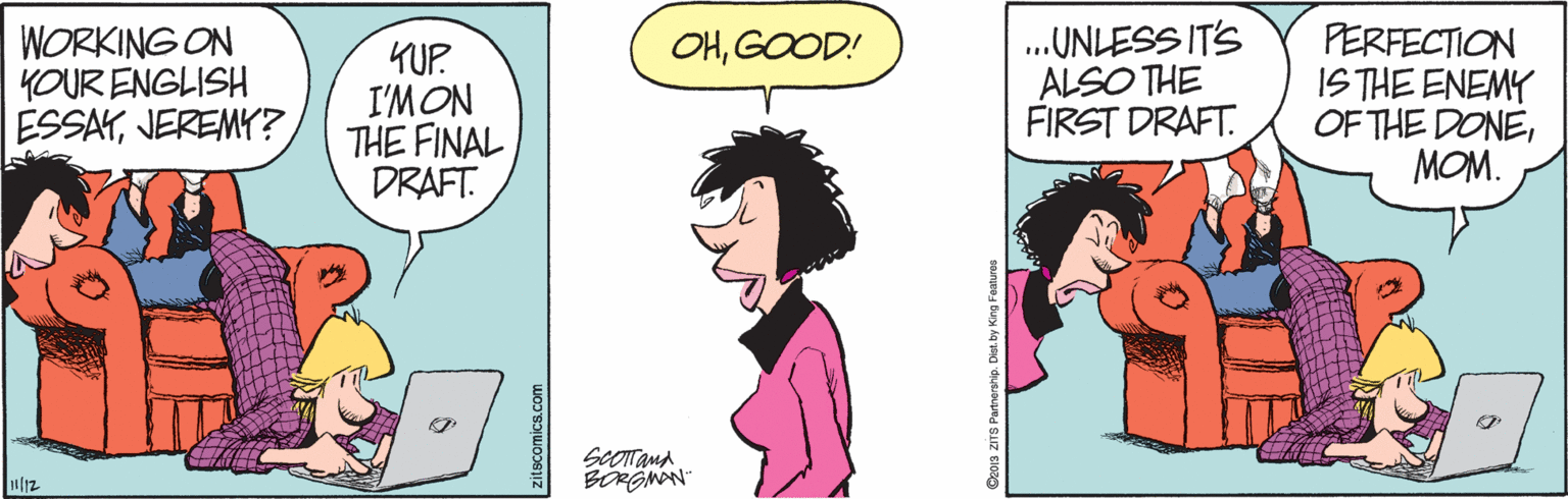 Happy OCR: WORKING ON YOUR ENGLISH ESSAYJEREMY? ..UNLESS ITS ALSO THE FIRST DRAFT. PERFECTION IS THE ENEMY OF THE DONEMOM. OHGOOD! KUP. I'MON THE FINAL DRAFT. SCOTand BRGMAN Ziscomics.com Oora ZITS Partneranip. Diat by King Features WORKING ON YOUR ENGLISH ESSAYJEREMY? ..UNLESS ITS ALSO THE FIRST DRAFT. PERFECTION IS THE ENEMY OF THE DONEMOM. OHGOOD! KUP. I'MON THE FINAL DRAFT. SCOTand BRGMAN Ziscomics.com Oora ZITS Partneranip. Diat by King Features