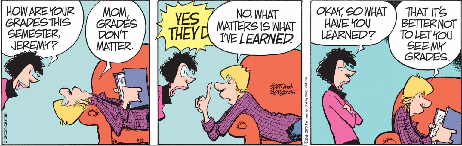 Happy OCR: HOW ARE YOUR GRADESTHIS SEMESTERJEREMY? MOMGRADES DON'T MATTER. NOWHAT MATTERS IS WHAT THEYA IVE LEARNED. OKAYSO WHAT HAVE YOU LEARNED? THAT IT'S BETTERNOT TO LET YOU SEEMY GRADES. YES ? ? ? zitscomics.com HOW ARE YOUR GRADESTHIS SEMESTERJEREMY? MOMGRADES DON'T MATTER. NOWHAT MATTERS IS WHAT THEYA IVE LEARNED. OKAYSO WHAT HAVE YOU LEARNED? THAT IT'S BETTERNOT TO LET YOU SEEMY GRADES. YES ? ? ? zitscomics.com