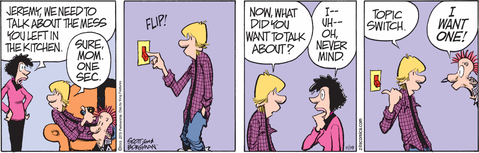 Mammal OCR: JEREMYWE NEED TO TALK ABONT THE MESS YOU LEFT IN THE KITCHEN. /SUREWHAT DID YOU WANT TOTALK ABOUT? I-- UH-- OHNEVER MIND. FLIP! TOPIC SWITCH. WANT ONE! MOM. ONE SEC. BORGNAN 19 DeD1s ZITS Partnership. Dist by King Featre eitscomics.com JEREMYWE NEED TO TALK ABONT THE MESS YOU LEFT IN THE KITCHEN. /SUREWHAT DID YOU WANT TOTALK ABOUT? I-- UH-- OHNEVER MIND. FLIP! TOPIC SWITCH. WANT ONE! MOM. ONE SEC. BORGNAN 19 DeD1s ZITS Partnership. Dist by King Featre eitscomics.com