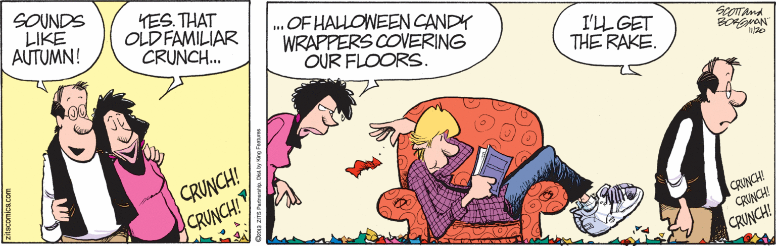 Interaction OCR: SOUNDS LIKE AUTUMN! YES. THAT OLD FAMILIAR CRUNCH.. OF HALLOWEEN CANDY WRAPPERS COVERING OUR FLOORS. I'LL GET THE RAKE. SCOTTand BOHMAN 20 CRUNCH! CRUNCH! CRUNCH! CRUNCH! CRUNCH! itscomics.com SOUNDS LIKE AUTUMN! YES. THAT OLD FAMILIAR CRUNCH.. OF HALLOWEEN CANDY WRAPPERS COVERING OUR FLOORS. I'LL GET THE RAKE. SCOTTand BOHMAN 20 CRUNCH! CRUNCH! CRUNCH! CRUNCH! CRUNCH! itscomics.com