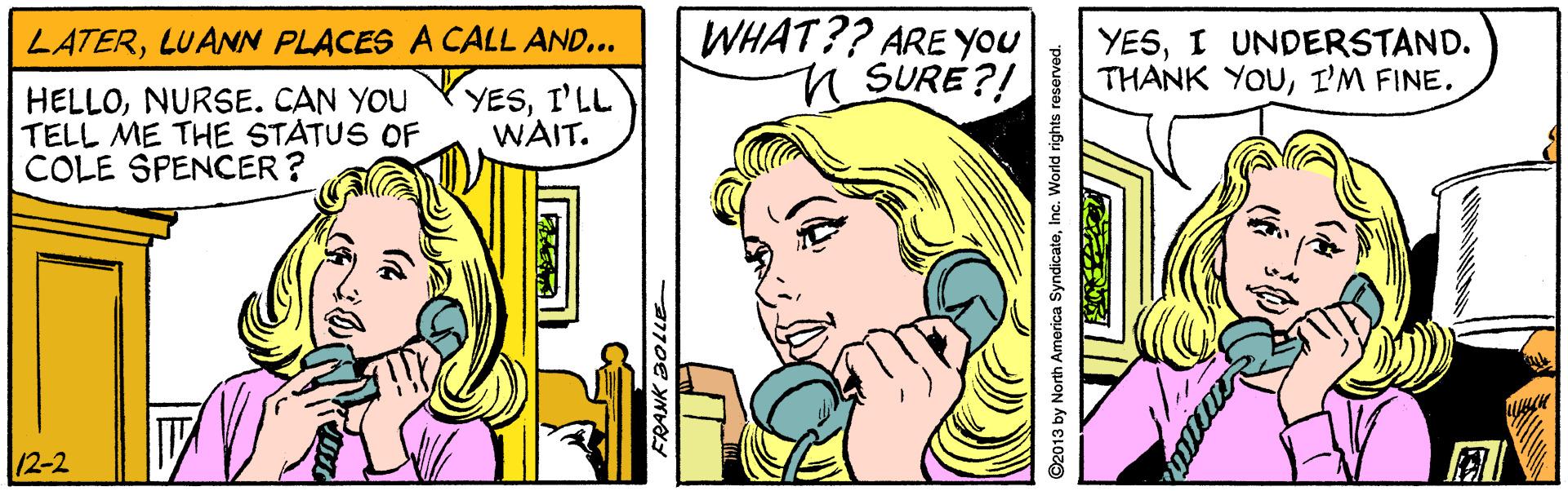 Organism OCR: WHAT?? ARE YOu n SURE?! LATERLUANN PLACES A CALL AND... YESI UNDERSTAND. THANK YOUI'M FINE. HELLOI'LL TELL ME THE STATUS OF COLE SPENCER? WAIT. |12-2 ©2013 by North America SyndicateInc. World rights reserved. WHAT?? ARE YOu n SURE?! LATERLUANN PLACES A CALL AND... YESI UNDERSTAND. THANK YOUI'M FINE. HELLONURSE. CAN YOU YYESI'LL TELL ME THE STATUS OF COLE SPENCER? WAIT. |12-2 ©2013 by North America SyndicateInc. World rights reserved.