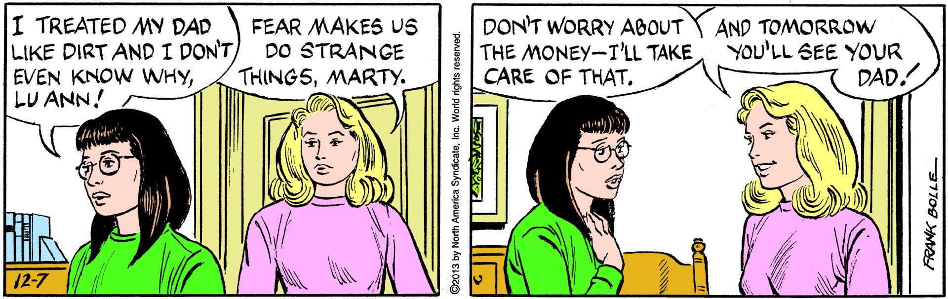 Line OCR: I TREATED MY DAD LIKE DIRT AND I DON'T EVEN KNOW WHYLU ANN! FEAR MAKES US DO STRANGE THING5MARTY. DON'T WORRY ABOUT THE MONEY-I'LL TAKE CARE OF THAT. AND TOMORROW YOU'LL SEE YOUR DAD. 12-7 ©2013 by North America SyndicateInc. World rights reserved. I TREATED MY DAD LIKE DIRT AND I DON'T EVEN KNOW WHYLU ANN! FEAR MAKES US DO STRANGE THING5MARTY. DON'T WORRY ABOUT THE MONEY-I'LL TAKE CARE OF THAT. AND TOMORROW YOU'LL SEE YOUR DAD. 12-7 ©2013 by North America SyndicateInc. World rights reserved.