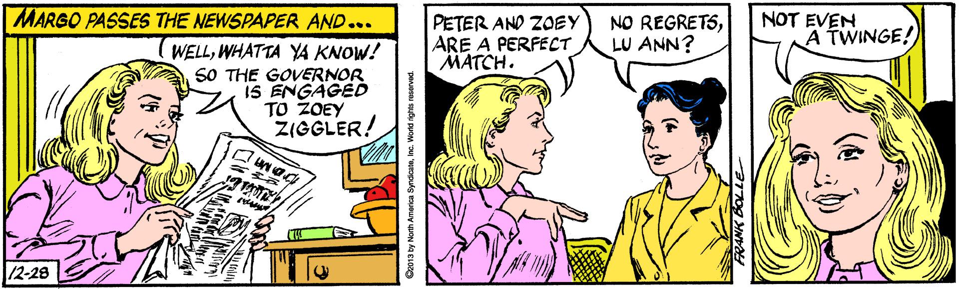 Jaw OCR: MARGO PASSES THE NEWSPAPER AND... NOT EVEN A TWINGE! PETER AND ZOEY ARE A PERFECT MATCH. NO REGRETSLU ANN? WELLWHATTA YA KNOW! SO THE GOVERNOR 1S ENGAGED TO ZOEY ZIGGLER! /2-28 2013 by North America SyndicataInc. World rights reserved. MARGO PASSES THE NEWSPAPER AND... NOT EVEN A TWINGE! PETER AND ZOEY ARE A PERFECT MATCH. NO REGRETSLU ANN? WELLWHATTA YA KNOW! SO THE GOVERNOR 1S ENGAGED TO ZOEY ZIGGLER! /2-28 2013 by North America SyndicataInc. World rights reserved.
