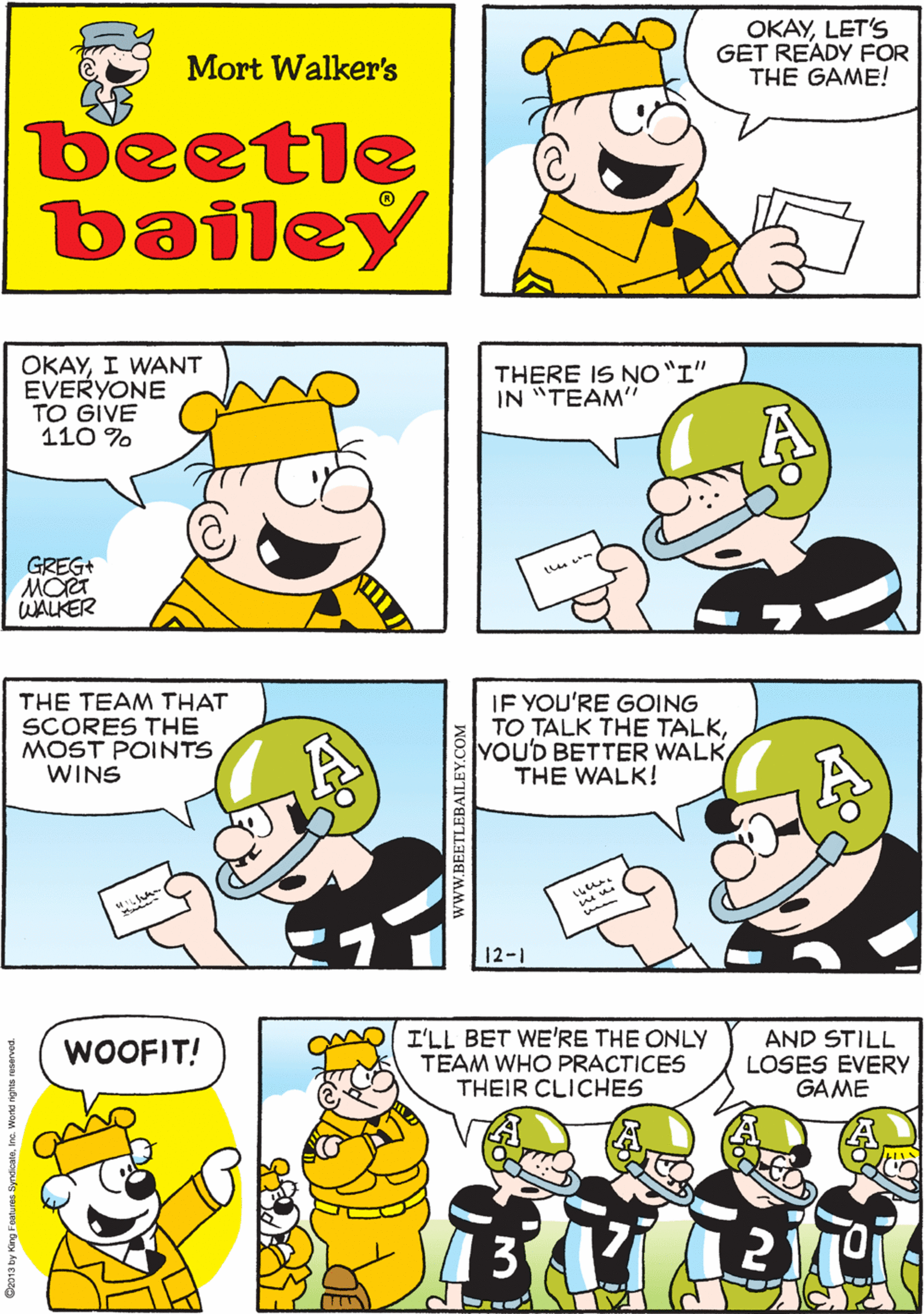 Human OCR: OKAYLET'S GET READY FOR THE GAME! LET'S SEE HOW I GET READY ME TOO Mort Walker's beetle bailey OKAYI WANT EVERYONE TO GIVE 110 % THERE IS NO"I" IN "TEAM" THE TEAM THAT SCORES THE MOST POINTS WINS GREG+ MOT WALKER IF YOU'RE GOING TO TALK THE TALKYOU'D BETTER WALK THE WALK! I'LL BET WE'RE THE ONLY TEAM WHO PRACTICES THEIR CLICHES AND STILL LOSES EVERY GAME WOOFIT! 12-1 Do013 by King Fe wwW.BEETLEBAILEY.COM OKAYLET'S GET READY FOR THE GAME! LET'S SEE HOW I GET READY ME TOO Mort Walker's beetle bailey OKAYI WANT EVERYONE TO GIVE 110 % THERE IS NO"I" IN "TEAM" THE TEAM THAT SCORES THE MOST POINTS WINS GREG+ MOT WALKER IF YOU'RE GOING TO TALK THE TALKYOU'D BETTER WALK THE WALK! I'LL BET WE'RE THE ONLY TEAM WHO PRACTICES THEIR CLICHES AND STILL LOSES EVERY GAME WOOFIT! 12-1 Do013 by King Fe wwW.BEETLEBAILEY.COM