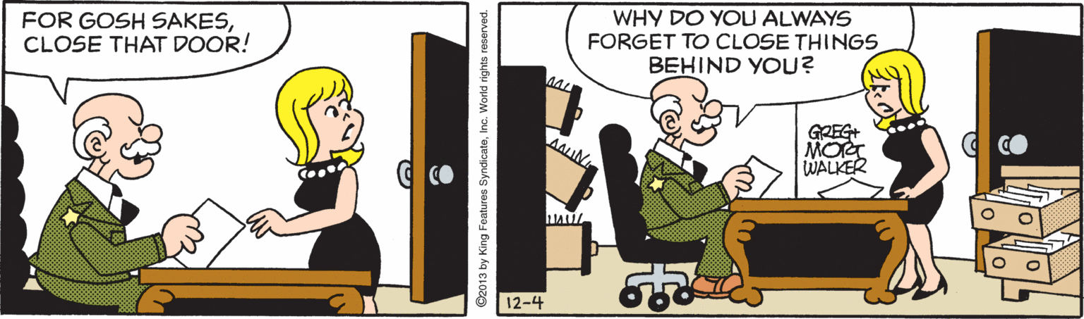 Conversation OCR: FOR GOSH SAKESCLOSE THAT DOOR! WHY DO YOU ALWAYS FORGET TO CLOSE THINGS BEHIND YOU? GREG+ MOG WALKER AAIN CO 12-4 ©2013 by King Features SyndicateInc. World rights reserved. FOR GOSH SAKESCLOSE THAT DOOR! WHY DO YOU ALWAYS FORGET TO CLOSE THINGS BEHIND YOU? GREG+ MOG WALKER AAIN CO 12-4 ©2013 by King Features SyndicateInc. World rights reserved.