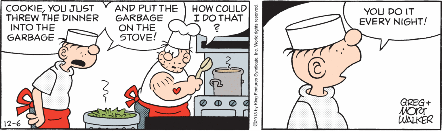 Fiction OCR: COOKIEYOU JUST THREW THE DINNER INTO THE GARBAGE AND PUT THE GARBAGE ON THE STOVE! HOW COULD I DO THAT YOU DO IT EVERY NIGHT! GREG+ MORT WALKER 12-6 ©2013 by King Features SyndicateInc. World rights reserved. COOKIEYOU JUST THREW THE DINNER INTO THE GARBAGE AND PUT THE GARBAGE ON THE STOVE! HOW COULD I DO THAT YOU DO IT EVERY NIGHT! GREG+ MORT WALKER 12-6 ©2013 by King Features SyndicateInc. World rights reserved.