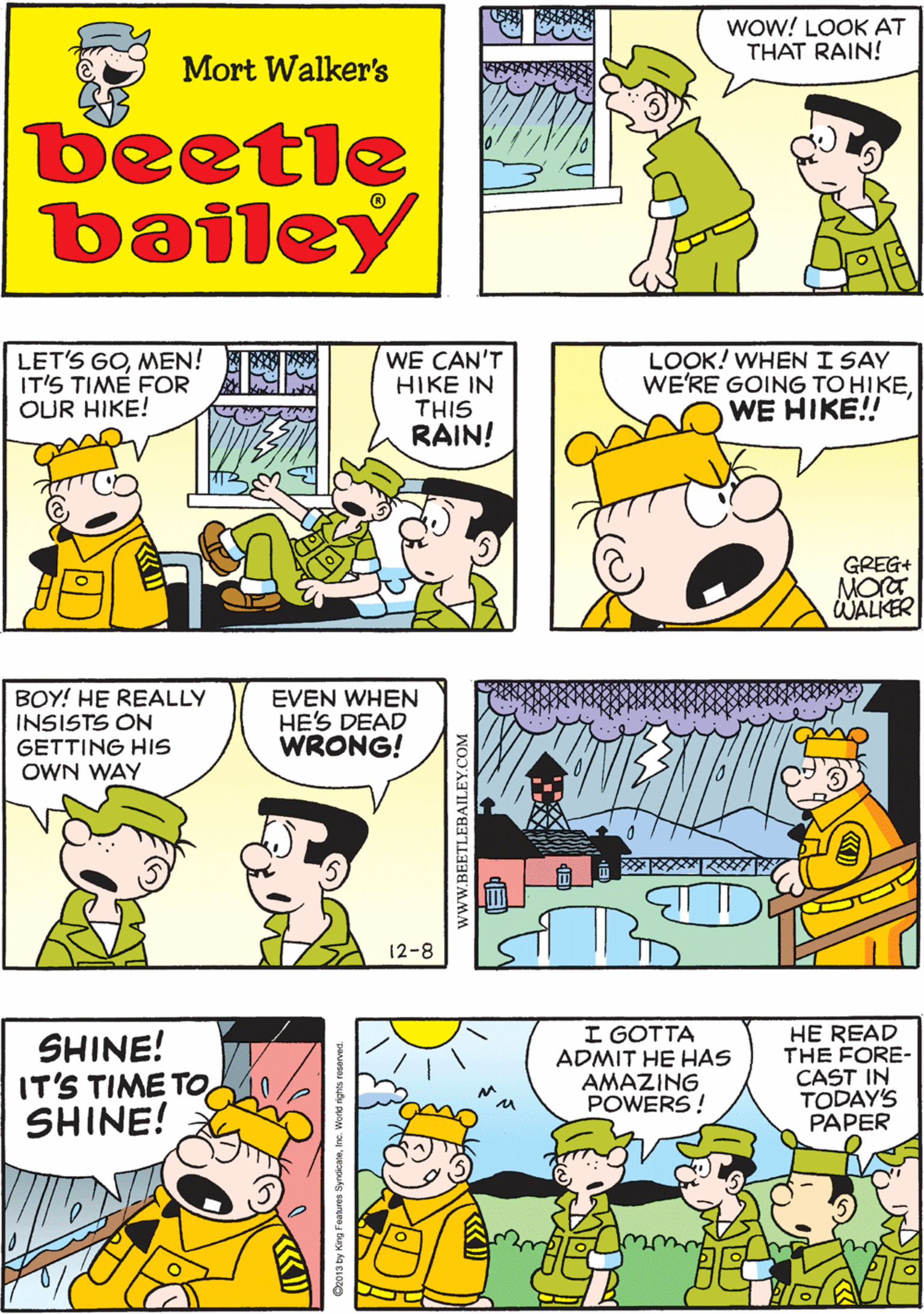 Comic book OCR: BACK TO BED! WE CAN'T DO ANYTHING IN THIS RAIN! WoW! LOOK AT THAT RAIN! Mort Walker's beetle bailey LET'S GOMEN! IT'S TIME FOR OUR HIKE! WE CAN'T HIKE IN THIS RAIN! LOOK! WHEN I SAY WE'RE GOING TO H?KEWE HIKE!! BOY! HE REALLY INSISTS ON GETTING HIS OWN WAY EVEN WHEN HE'S DEAD WRONG! GREG+ MORT WALKER 12-8 SHINE! IT'S TIME TOSHINE! I GOTTA ADMIT HE HAS AMAZING POWERS! HE READ THE FORE- CAST IN TODAY'S PAPER ?? www.BEETLEBAILEY.COM BACK TO BED! WE CAN'T DO ANYTHING IN THIS RAIN! WoW! LOOK AT THAT RAIN! Mort Walker's beetle bailey LET'S GOMEN! IT'S TIME FOR OUR HIKE! WE CAN'T HIKE IN THIS RAIN! LOOK! WHEN I SAY WE'RE GOING TO H?KEWE HIKE!! BOY! HE REALLY INSISTS ON GETTING HIS OWN WAY EVEN WHEN HE'S DEAD WRONG! GREG+ MORT WALKER 12-8 SHINE! IT'S TIME TOSHINE! I GOTTA ADMIT HE HAS AMAZING POWERS! HE READ THE FORE- CAST IN TODAY'S PAPER ? ? www.BEETLEBAILEY.COM