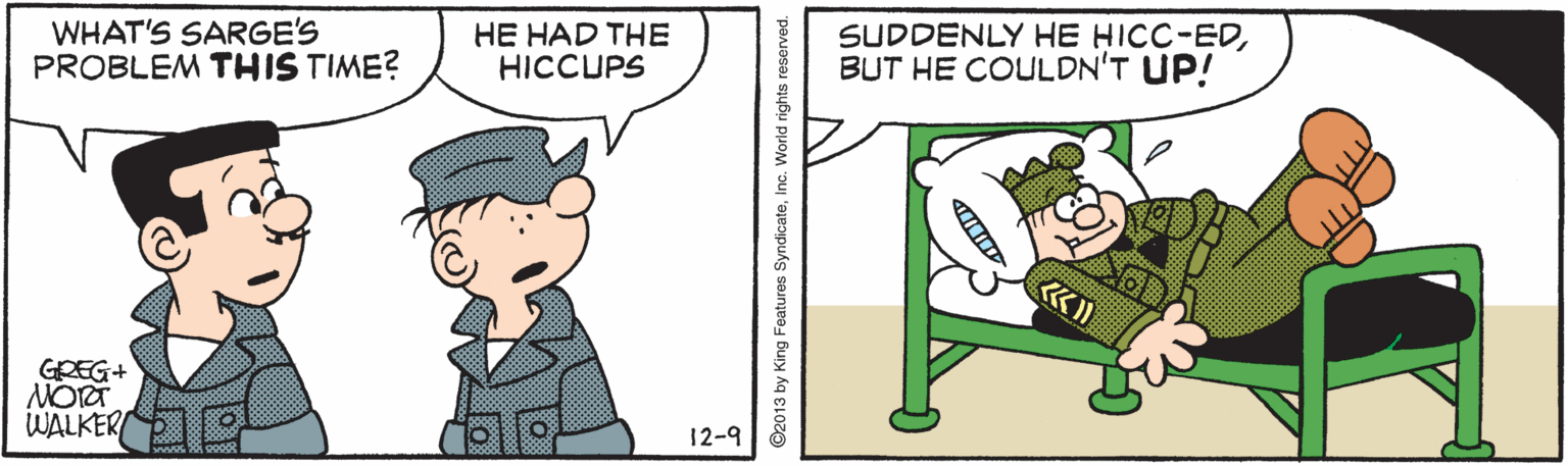 Animated cartoon OCR: WHAT'S SARGE'S PROBLEM THIS TIME? HE HAD THE HICCUPS SUDDENLY HE HICC-EDBUT HE COULDN'T UP! GREG+ WALKER 12-9 ©2013 by King Features SyndicateInc. World rights reserved. WHAT'S SARGE'S PROBLEM THIS TIME? HE HAD THE HICCUPS SUDDENLY HE HICC-EDBUT HE COULDN'T UP! GREG+ WALKER 12-9 ©2013 by King Features SyndicateInc. World rights reserved.