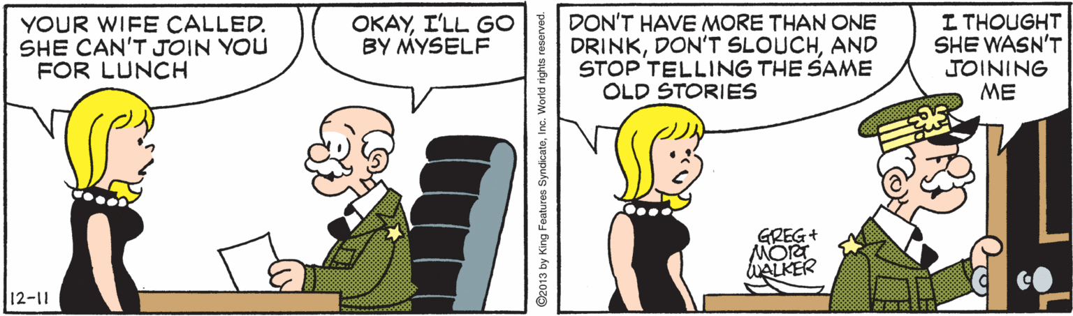 Conversation OCR: YOUR WIFE CALLED. SHE CAN'T JOIN YOU FOR LUNCH OKAYI'LL GO BY MYSELF DON'T HAVE MORE THAN ONE DRINKAND STOP TELLING THE SAME OLD STORIES I THOUGHT SHE WASN'T JOINING ME GREG+ MORT WALKER 12-11 ©2013 by King Features SyndicateInc. World rights reserved. YOUR WIFE CALLED. SHE CAN'T JOIN YOU FOR LUNCH OKAYI'LL GO BY MYSELF DON'T HAVE MORE THAN ONE DRINKDON'T SLOUCHAND STOP TELLING THE SAME OLD STORIES I THOUGHT SHE WASN'T JOINING ME GREG+ MORT WALKER 12-11 ©2013 by King Features SyndicateInc. World rights reserved.