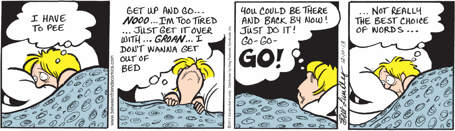 Illustration OCR: GET UP AND GO... No0.. IM TOO TIRED JUST GET IT OVER WITH ... GROAN... Í DON'T WANNA GET you COULD BE THERE AND BACK BY NOw ! JUST DO IT! Go- GO- NOT REALLY THE BEST CHOICE OF WORDS... I HAVE To PEE ... GO!: OUT OF BED Sell Lunde 12-10-13 GET UP AND GO... No0.. IM TOO TIRED JUST GET IT OVER WITH ... GROAN... Í DON'T WANNA GET you COULD BE THERE AND BACK BY NOw ! JUST DO IT! Go- GO- NOT REALLY THE BEST CHOICE OF WORDS... I HAVE To PEE ... GO!: OUT OF BED Sell Lunde 12-10-13