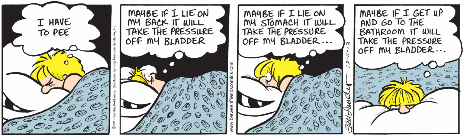 Line OCR: MAYBE IF I LIE ON My BACK IT WILL TAKE THE PRESSURE OFF my BLADDER MAYBE IF I LIE ON Mu STOMACH IT WILL TAKE THE PRESSURE OFF MY BLADDER... MAYBE IF I GET UP AND 60 TO THE BATHROOM IT WILL TAKE THE PRESSURE OFF My BLADDER... I HAVE TO PEE Distrtulae by King Featras SyndicataInc MAYBE IF I LIE ON My BACK IT WILL TAKE THE PRESSURE OFF my BLADDER MAYBE IF I LIE ON Mu STOMACH IT WILL TAKE THE PRESSURE OFF MY BLADDER... MAYBE IF I GET UP AND 60 TO THE BATHROOM IT WILL TAKE THE PRESSURE OFF My BLADDER... I HAVE TO PEE Distrtulae by King Featras Syndicata