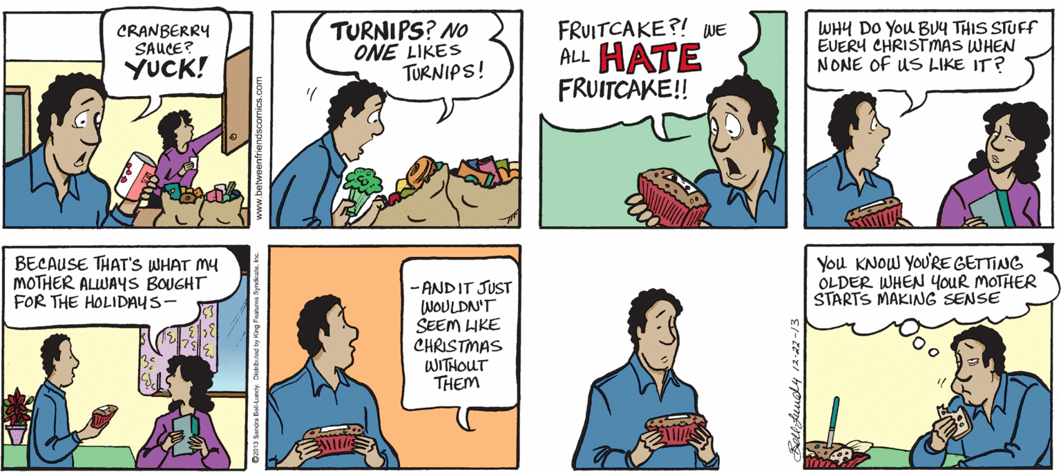 Organism OCR: CRANBERRY SAUCE? YUCK! TURNIPS? NO ONE LIKES TURNIPS! FRUITCAKE?! WE ALL HATE FRUITCAKE!! WHY DO You BUY THIS STUFF EVERY CHRISTMAS WHEN NONE OF US LIKE IT? BECAUSE THAT'S WHAT MY MOTHER ALWAYS BOUGHT FOR THE HOLIDAYS- You KNOW YOU'RE GETTING OLDER WHEN YOUR MOTHER STARTS MAKINNG SENSE - ANDIT JUST WOULDN'T SEEM HKE CHRISTMAS WITHOUT THEM ww.betweenfriendsco CRANBERRY SAUCE? YUCK! TURNIPS? NO ONE LIKES TURNIPS! FRUITCAKE?! WE ALL HATE FRUITCAKE!! WHY DO You BUY THIS STUFF EVERY CHRISTMAS WHEN NONE OF US LIKE IT? BECAUSE THAT'S WHAT MY MOTHER ALWAYS BOUGHT FOR THE HOLIDAYS- You KNOW YOU'RE GETTING OLDER WHEN YOUR MOTHER STARTS MAKINNG SENSE - ANDIT JUST WOULDN'T SEEM HKE CHRISTMAS WITHOUT THEM ww.betweenfriendsco