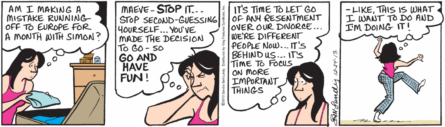 Comics OCR: MAEVE - STOP IT... STOP SECOND-GUESSING YOURSELF... YOU'VE MADE THE DECISION To GO - So GO AND HAVE FUN! ITS TIME TO LET GO OF ANU RESENTMENT OVER OUR DIVORCE... WE'RE DIFFERENT PEOPLE Now... IT'S BEHIND US... IT'S TIME TO FOCUS ON MORE IMPORTANT THINGS AM I MAKING A MISTAKE RUNNING OFF TO EUROPE FOR A MONTH WITH SIMON? - LIKETHIS IS WHAT I WANT TO DO AND IM DOING IT! Beuifundij 2-24-13 MAEVE - STOP IT... STOP SECOND-GUESSING YOURSELF... YOU'VE MADE THE DECISION To GO - So GO AND HAVE FUN! ITS TIME TO LET GO OF ANU RESENTMENT OVER OUR DIVORCE... WE'RE DIFFERENT PEOPLE Now... IT'S BEHIND US... IT'S TIME TO FOCUS ON MORE IMPORTANT THINGS AM I MAKING A MISTAKE RUNNING OFF TO EUROPE FOR A MONTH WITH SIMON? - LIKETHIS IS WHAT I WANT TO DO AND IM DOING IT! Beuifundij 2-24-13