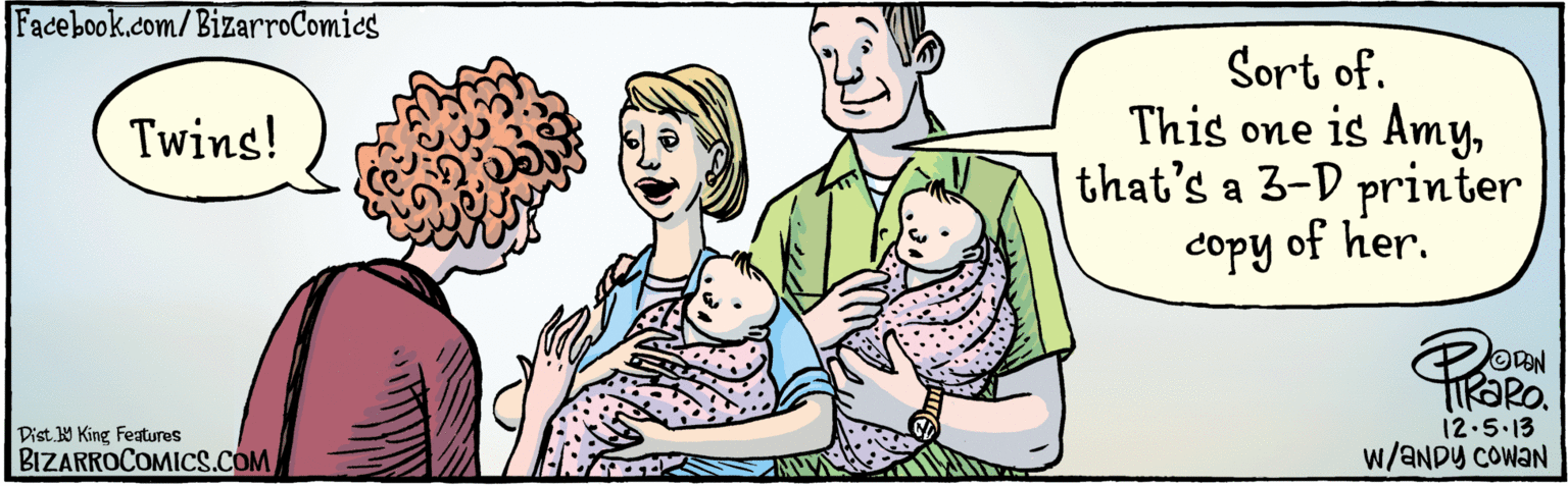 Art OCR: 2 W/ANDY COWANTAN Sort of. This one is Amythat's a 3-D printer copy of her. 12:5.13 Twins! Dist Y King features BIZARROCOMICS.COM 2 W/ANDY COWANTAN Sort of. This one is Amythat's a 3-D printer copy of her. 12:5.13 Twins! Dist Y King features BIZARROCOMICS.COM