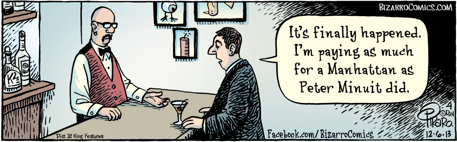 Comics OCR: It's finally happened. I'm paying as much for a Manhattan as Peter Minuit did. 12.6.13 ????? Facebook.com/BizarroComies Dist Y King features It's finally happened. I'm paying as much for a Manhattan as Peter Minuit did. 12.6.13 ????? Facebook.com/BizarroComies Dist Y King features