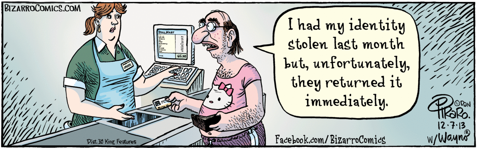 Typing OCR: BIZARROCOMICS.COM ULL Facebook.com/ BizarroComies I had my identity stolen last month butthey returned it immediately. DULLMART 65.30 500 TROR. 12.7.13 W/Wayno Dist 9 King Features BIZARROCOMICS.COM ULL Facebook.com/ BizarroComies I had my identity stolen last month butthey returned it immediately. DULLMART 65.30 500 TROR. 12.7.13 W/Wayno Dist 9 King Features