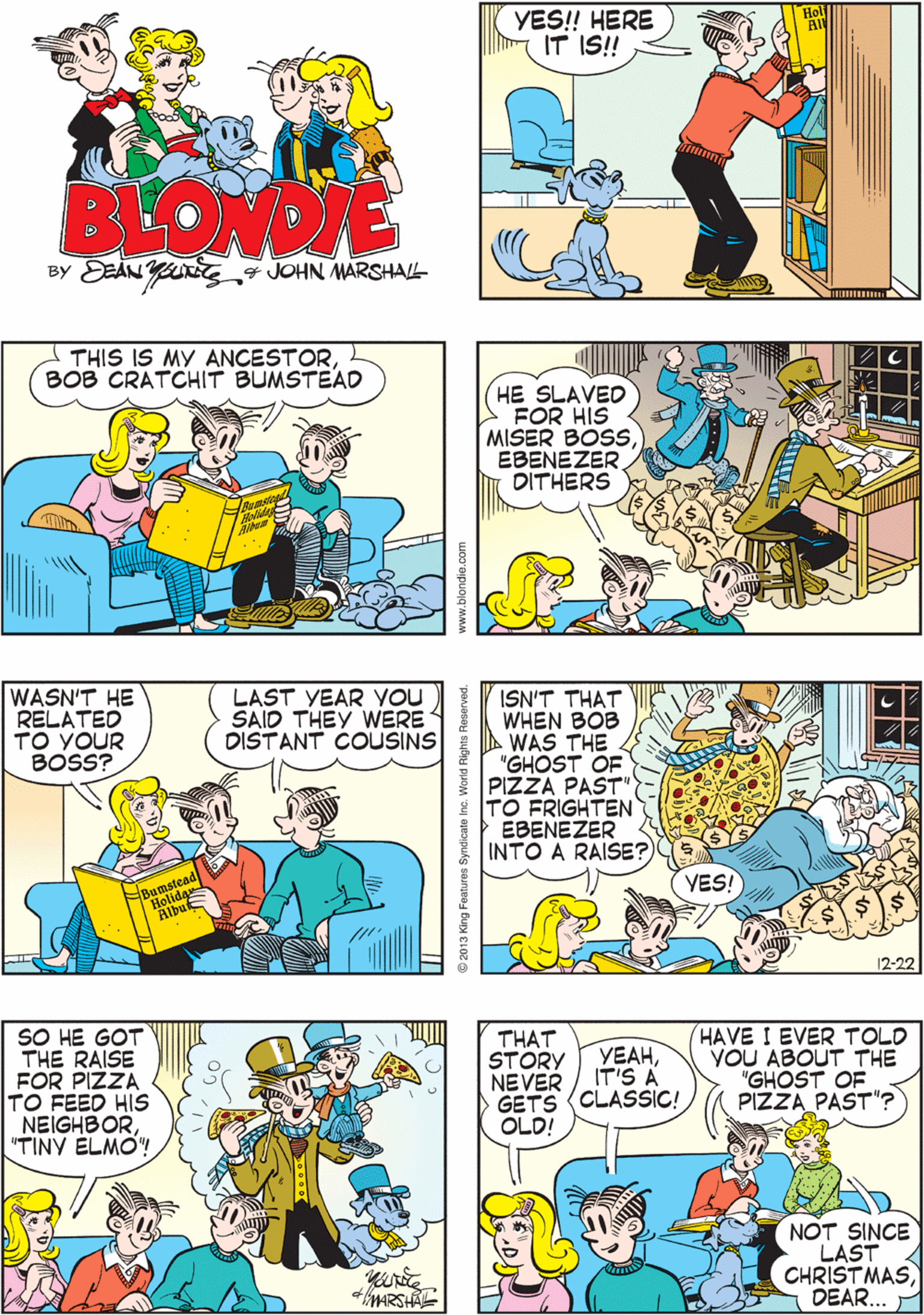 Art OCR: YES! HERE IT IS! THIS IS ALWAYS SUCH FUN!! BLOWDIE By DE?N Y 4 JOHN MARSHALL THIS IS MY ANCESTOR BOB CRATCHIT BUMSTEAD WASN'T HE RELATED TO YOUR BOSS? LAST YEAR YOU SAID THEY WERE DISTANT COUSINS HE SLAVED FOR HIS MISER BOSSEBENEZER DITHERS ISN'T THAT WHEN BOB WAS THE "GHOST OF PIZZA PAST" TO FRIGHTEN EBENEZER INTO A RAISE? SO HE GOT THE RAISE FOR PIZZA TO FEED HIS NEIGHBOR"TINY ÉLMO! THAT STORY NEVER GETS (CLASSIC! OLD! HAVE I EVER TOLD YOU ABOUT THE "GHOST OF PIZZA PAST"? VEAHIT'S A VES! NOT SINCE LAST CHRIST MASDEAR... YES! HERE IT IS! THIS IS ALWAYS SUCH FUN!! BLOWDIE By DE?N Y 4 JOHN MARSHALL THIS IS MY ANCESTOR BOB CRATCHIT BUMSTEAD WASN'T HE RELATED TO YOUR BOSS? LAST YEAR YOU SAID THEY WERE DISTANT COUSINS HE SLAVED FOR HIS MISER BOSSEBENEZER DITHERS ISN'T THAT WHEN BOB WAS THE "GHOST OF PIZZA PAST" TO FRIGHTEN EBENEZER INTO A RAISE? SO HE GOT THE RAISE FOR PIZZA TO FEED HIS NEIGHBOR"TINY ÉLMO! THAT STORY NEVER GETS (CLASSIC! OLD! HAVE I EVER TOLD YOU ABOUT THE "GHOST OF PIZZA PAST"? VEAHIT'S A VES! NOT SINCE LAST CHRIST MAS