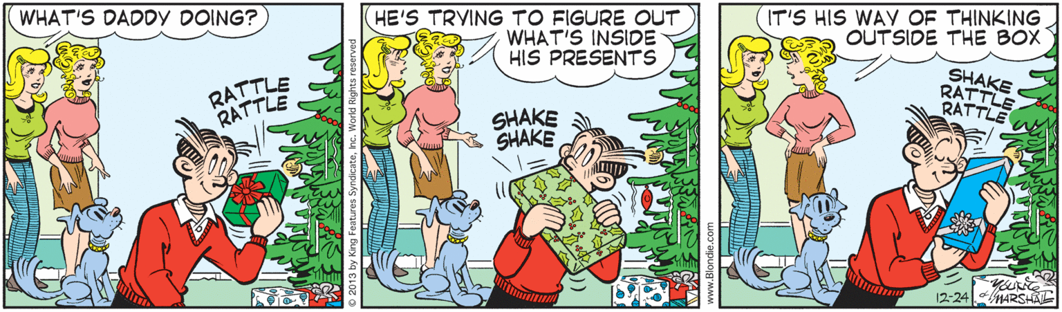Conversation OCR: HE'S TRYING TO FIGURE OUT WHAT'S INSIDE HIS PRESENTS WHAT'S DADDY DOING? IT'S HIS WAY OF THINKING OUTSIDE THE BOX RATTLE RATTLE SHAKE RATTLE RATTLE SHAKE SHAKE 12-24 MARSHA HE'S TRYING TO FIGURE OUT WHAT'S INSIDE HIS PRESENTS WHAT'S DADDY DOING? IT'S HIS WAY OF THINKING OUTSIDE THE BOX RATTLE RATTLE SHAKE RATTLE RATTLE SHAKE SHAKE 12-24 MARSHA