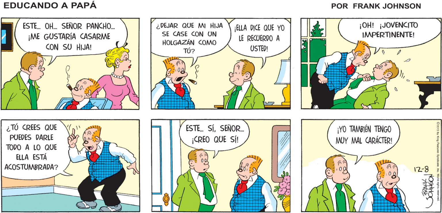 Product OCR: ÉL TIENE ALGO QUE EDUCANDOA ¡PAPÁTE PRESENTO A PREGUNTARTE! HERMAN! PAPA FRANK JSANSON ¿DEJAR QUE MI HIJA SE CASE CON UN HOLGAZÁN COMO TÚ? ¡OH! ¡JOVENCITO IMPERTINENTE! ESTE. OH. SEÑOR PANCHO. ELLA DICE QUE YO LE RECUERDO A ¡ME GUSTARÍA CASARME CON SU HIJA! USTED! ¡YO TAMBIÉN TENGO MUY MAL CARÁCTER! i TÚ CREES QUE ESTE. SÍSEÑOR. ¡CREO QUE SÍ! PUEDES DARLE TODO A LO QUE ELLA ESTÁ ACOSTUMBRADA? 12-8 RANK ÉL TIENE ALGO QUE EDUCANDOA ¡PAPÁTE PRESENTO A PREGUNTARTE! HERMAN! PAPA FRANK JSANSON ¿DEJAR QUE MI HIJA SE CASE CON UN HOLGAZÁN COMO TÚ? ¡OH! ¡JOVENCITO IMPERTINENTE! ESTE. OH. SEÑOR PANCHO. ELLA DICE QUE YO LE RECUERDO A ¡ME GUSTARÍA CASARME CON SU HIJA! USTED! ¡YO TAMBIÉN TENGO MUY MAL CARÁCTER! i TÚ CREES QUE ESTE. SÍSEÑOR. ¡CREO QUE SÍ! PUEDES DARLE TODO A LO QUE ELLA ESTÁ ACOSTUMBRADA? 12-8 RANK