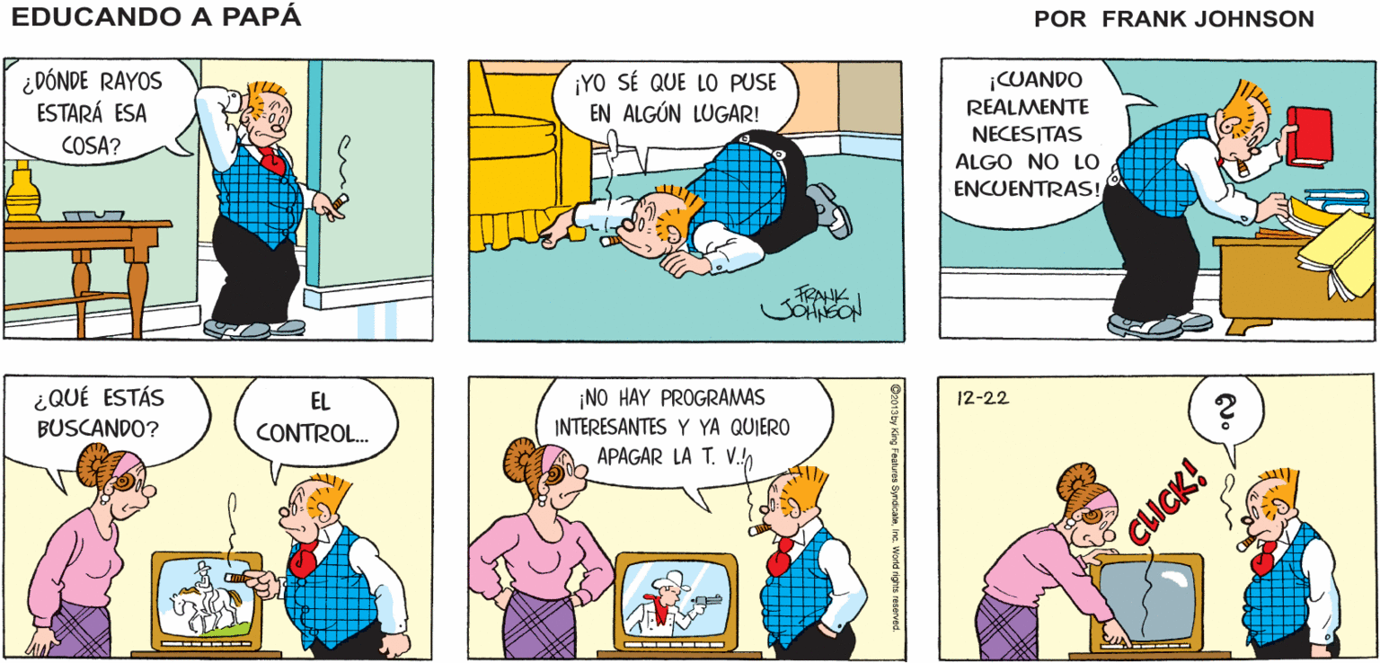 Yellow OCR: EDUCANDO A ¡NO ESTÁ AQUÍ! ¡NI ACÁ! PAPÁ ¿DÓNDE RAYOS ESTARÁ ESA ¡YO SÉ QUE LO PUSE EN ALGÚN LUGAR! CUANDO REALMENTE NECESITAS COSA? ALGO NO LO ENCUENTRAS! ¿QUÉ ESTÁS EL ¡NO HAY PROGRAMAS 12-22 BUSCANDO? CONTROL. INTERESANTES Y YA QUIERO APAGAR LA T. V.!) CLICK! Inc. World rights reserved. EDUCANDO A ¡NO ESTÁ AQUÍ! ¡NI ACÁ! PAPÁ ¿DÓNDE RAYOS ESTARÁ ESA ¡YO SÉ QUE LO PUSE EN ALGÚN LUGAR! CUANDO REALMENTE NECESITAS COSA? ALGO NO LO ENCUENTRAS! ¿QUÉ ESTÁS EL ¡NO HAY PROGRAMAS 12-22 BUSCANDO? CONTROL. INTERESANTES Y YA QUIERO APAGAR LA T. V.!) CLICK! Inc. World rights reserved.