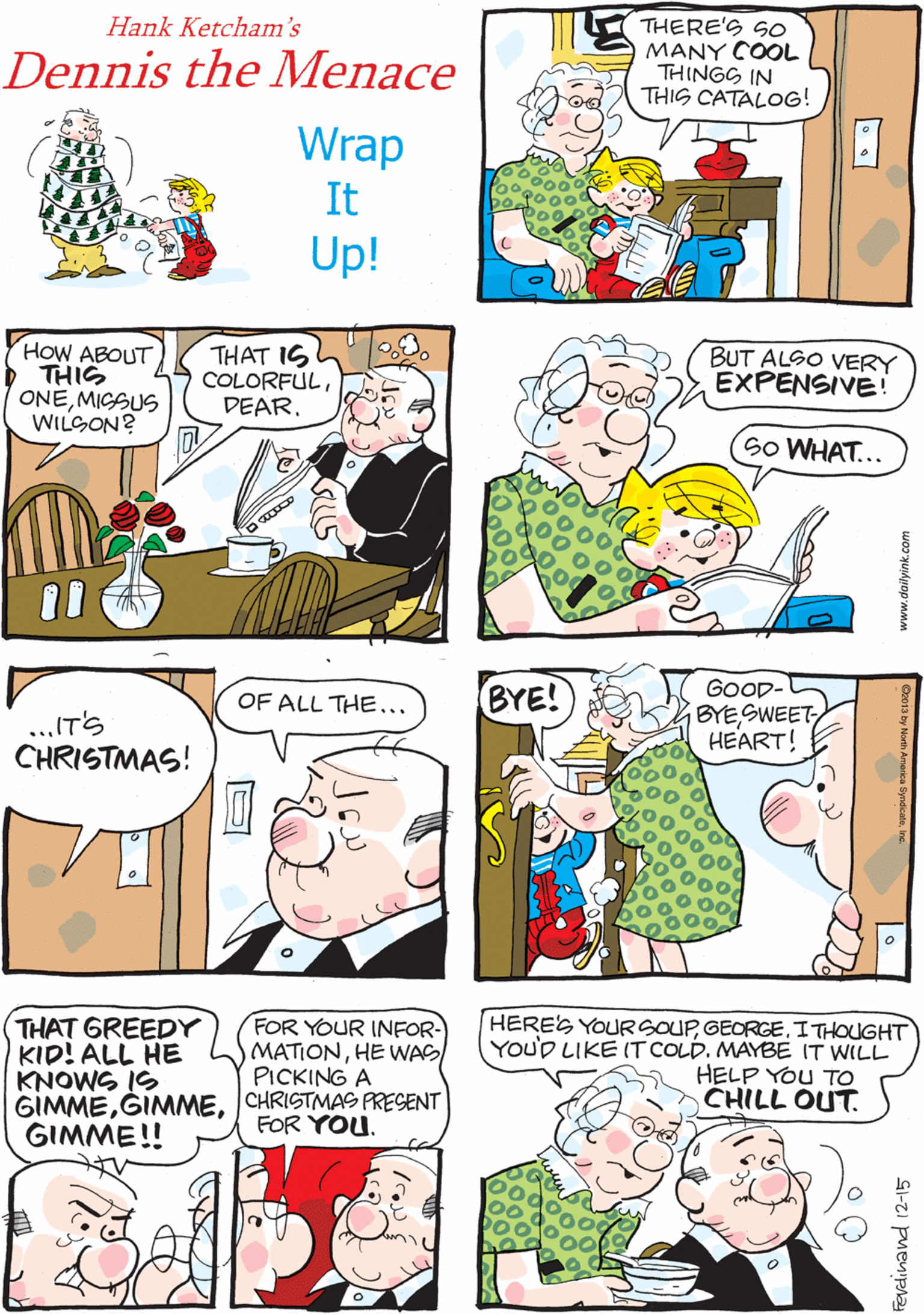 Publication OCR: THERE'S SO MANY COOL THINGS IN THIS CATALOG! Hank Ketcham's Dennis the Menace I WIGH I COULD GET 'EM ALL! I'LL BET You DO. Wrap It Up! HoW ABOUT > THIS ONEMICSUS WILSON? THAT IS COLORFULDEAR. BUT ALSO VERY EXPENSIVE! OF ALL THE... ..IT'S CHRISTMAS! So WHAT... GOOD- BYESWEETHEART! FOR YOUR INFOR- HEREG YOURSOUPITHOUGHT MATIONHE WAS/(YOUD LIKE IT COLD. MAYBE IT WILL PICKING A BYE! THAT GREEDY KID! ALL HE KNOWS IS GIMMECHRISTMAS PRESENT GIMME!! HELP YOU TO CHILL OUT. FOR YOU. www.dailyink.com Ferdinand 12-15 THERE'S SO MANY COOL THINGS IN THIS CATALOG! Hank Ketcham's Dennis the Menace I WIGH I COULD GET 'EM ALL! I'LL BET You DO. Wrap It Up! HoW ABOUT > THIS ONEMICSUS WILSON? THAT IS COLORFULDEAR. BUT ALSO VERY EXPENSIVE! OF ALL THE... ..IT'S CHRISTMAS! So WHAT... GOOD- BYESWEETHEART! FOR YOUR INFOR- HEREG YOURSOUPITHOUGHT MATIONHE WAS/(YOUD LIKE IT COLD. MAYBE IT WILL PICKING A BYE! THAT GREEDY KID! ALL HE KNOWS IS GIMMECHRISTMAS PRESENT GIMME!! HELP YOU TO CHILL OUT. FOR YOU. www.dailyink.com Ferdinand 12-15