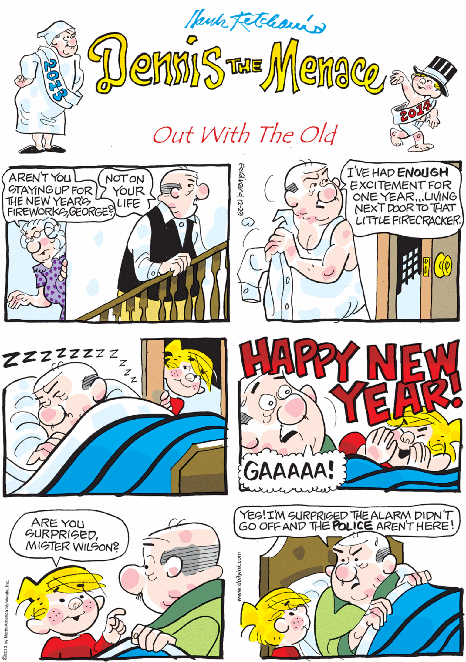 Fiction OCR: DenmisMense. THE Out With The Old ARENT You STAYINGUP FOR THE NEW YEARG FIREWORKS GEORGE? NOT ON YOUR LIFE S IVE HAD ENOUGH EXCITEMENT FOR ZZZZZZ ONE YEAR...LIVING NEXT DOOR TO THAT LITTLE FIRECRACKER. HAPPY NEW YES!IM SURPRIGED THE ALARM DIDN'T GO OFF AND THE POLICE ARENTHERE! ARE YOU SURPRISEDMISTER WILSON? GAAAAA! o13 by North America SyndoaneInc. DenmisMense. THE Out With The Old ARENT You STAYINGUP FOR THE NEW YEARG FIREWORKS GEORGE? NOT ON YOUR LIFE S IVE HAD ENOUGH EXCITEMENT FOR ZZZZZZ ONE YEAR...LIVING NEXT DOOR TO THAT LITTLE FIRECRACKER. HAPPY NEW YES!IM SURPRIGED THE ALARM DIDN'T GO OFF AND THE POLICE ARENTHERE! ARE YOU SURPRISEDMISTER WILSON? GAAAAA! o13 by North America Syndoane