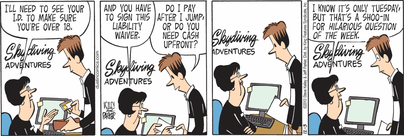 Art OCR: AND YOU HAVE TO SIGN THIS JAFTER I JUMP LIABILITY WAIVER. DO I PAY I'LL NEED TO SEE YOUR I.D. TO MAKE SURE YOU'RE OVER 18. KNOW IT'S ONLY TUESDAYBUT THAT'S A SHOO-IN FOR HILARIOUS QUESTION OF THE WEEK. OR DO YOU NEEP CASH Skydiving UPFRONT? Shaftiwing Shefiving ADVENTURES Skyliving ADVELNTURES ADVENTURES ADVENTURES KLN PAR and 02013 Steve Kelley & Jeff ParkerI AND YOU HAVE TO SIGN THIS JAFTER I JUMP LIABILITY WAIVER. DO I PAY I'LL NEED TO SEE YOUR I.D. TO MAKE SURE YOU'RE OVER 18. KNOW IT'S ONLY TUESDAYBUT THAT'S A SHOO-IN FOR HILARIOUS QUESTION OF THE WEEK. OR DO YOU NEEP CASH Skydiving UPFRONT? Shaftiwing Shefiving ADVENTURES Skyliving ADVELNTURES ADVENTURES ADVENTURES KLN PAR and 02013 Steve Kelley & Jeff Parker