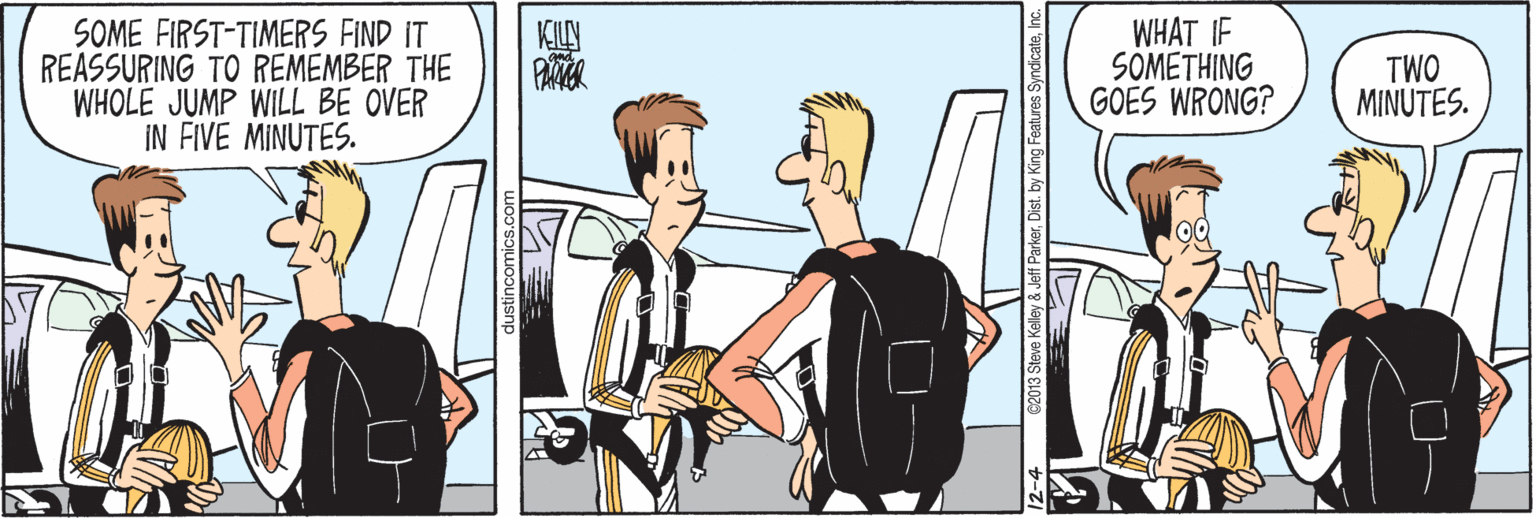 Illustration OCR: SOME FIRST-TIMERS FIND IT REASSURING TO REMEMBER THE WHOLE JUMP WILL BE OVER IN FIVE MINUTES. KILY PATER WHAT IF SOMETHING GOES WRONG? TWO MINUTES. Justincomics.con 2-4 C2013 Steve Kelley & Jeff ParkerDist. by k SOME FIRST-TIMERS FIND IT REASSURING TO REMEMBER THE WHOLE JUMP WILL BE OVER IN FIVE MINUTES. KILY PATER WHAT IF SOMETHING GOES WRONG? TWO MINUTES. Justincomics.con 2-4 C2013 Steve Kelley & Jeff ParkerDist. by k