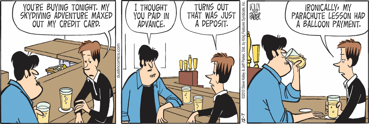 Interaction OCR: I THOUGHT YOU PAID IN ADVANCE. KLY YOU'RE BUYING TONIGHT. MY SKYDIVING ADVENTURE MAXED OUT MY CREDIT CARD. TURNS OUT THAT WAS JUST A DEPOSIT. IRONICALLY MY PARACHUTE LESSON HAD A BALLOON PAYMENT. dustincomics.com 12-7 C2013 Steve Kelley & Jeff ParkerInc I THOUGHT YOU PAID IN ADVANCE. KLY YOU'RE BUYING TONIGHT. MY SKYDIVING ADVENTURE MAXED OUT MY CREDIT CARD. TURNS OUT THAT WAS JUST A DEPOSIT. IRONICALLY MY PARACHUTE LESSON HAD A BALLOON PAYMENT. dustincomics.com 12-7 C2013 Steve Kelley & Jeff ParkerDist. by King Features Syncicate