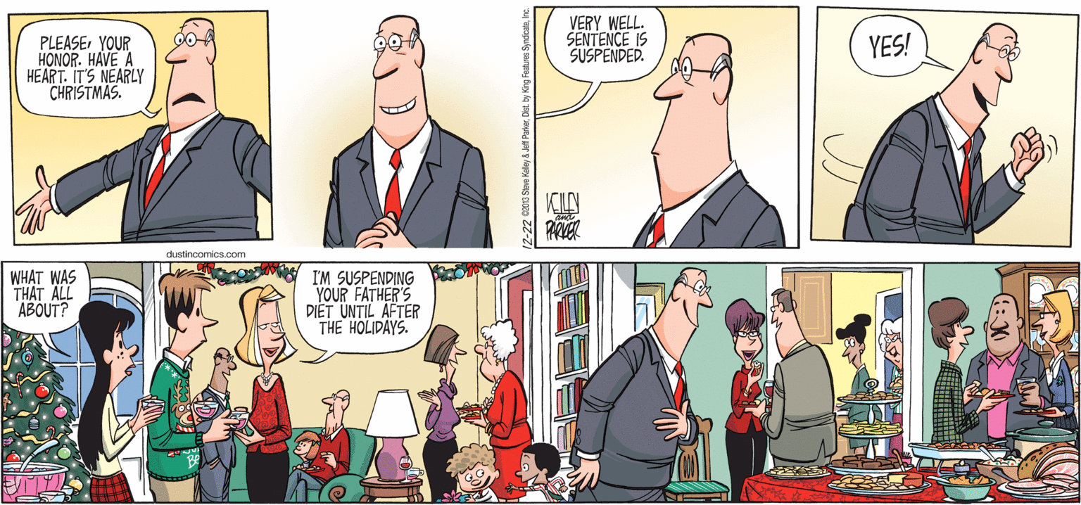 Cartoon OCR: VERY WELL. SENTENCE IS SUSPENDED. YES! PLEASEYOUR HONOR. HAVE A HEART. IT'S NEARLY CHRISTMAS. dustincomics.com WHAT WAS THAT ALL ABOUT? I'M SUSPENDING YOUR FATHER'S DI?T UNTIL AFTER THE HOLIDAYS. VERY WELL. SENTENCE IS SUSPENDED. YES! PLEASEYOUR HONOR. HAVE A HEART. IT'S NEARLY CHRISTMAS. dustincomics.com WHAT WAS THAT ALL ABOUT? I'M SUSPENDING YOUR FATHER'S DI?T UNTIL AFTER THE HOLIDAYS.