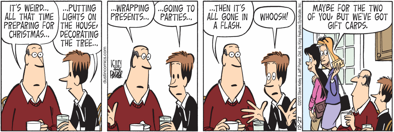 Cartoon OCR: .WRAPPING .GOING TO PRESENTS. PARTIES. IT'S WEIRD... ALL THAT TIME LIGHTS ON PREPARING FOR THE HOUSE CHRISTMAS.. / DECORATING .THEN IT'S ALL GONE IN A FLASH. MAYBE FOR THE TWO OF YOUBUT WE'VE GOT GIFT CARDS. .PUTTING WHOOSH! THE TREE... dustincomics.c 12-27 C2013 Steve Kelley & Jeff ParkerDist. by King Fea .WRAPPING .GOING TO PRESENTS. PARTIES. IT'S WEIRD... ALL THAT TIME LIGHTS ON PREPARING FOR THE HOUSE CHRISTMAS.. / DECORATING .THEN IT'S ALL GONE IN A FLASH. MAYBE FOR THE TWO OF YOUBUT WE'VE GOT GIFT CARDS. .PUTTING WHOOSH! THE TREE... dustincomics.c 12-27 C2013 Steve Kelley & Jeff ParkerDist. by King Fea