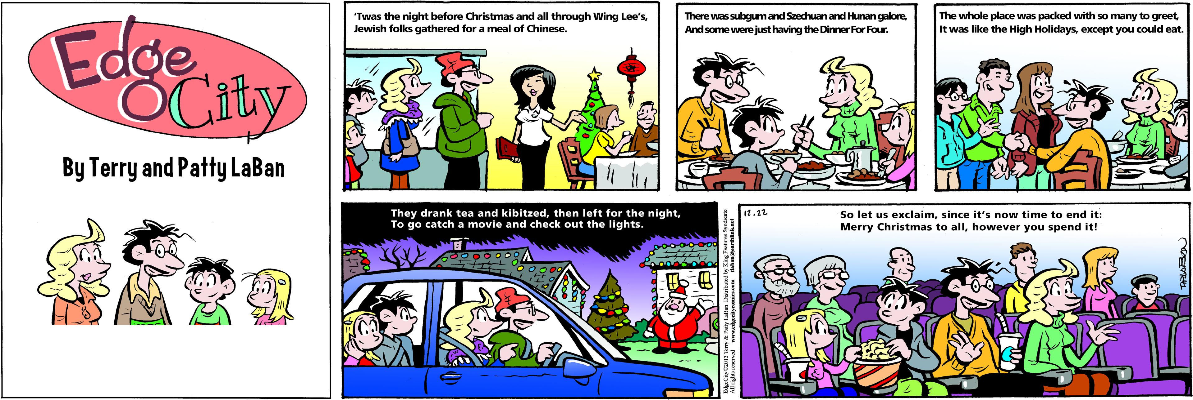 People OCR: Twas the night before Christmas and all through Wing Lee's Jewish folks gathered for a meal of Chinese. There was subgumand Szechuan and Hunan galoreAnd some were just having the Dinner For Four. The whole place was packed with so many to greetexcept you could eat Edge OCaty By Terry and Patty LaBan 12.12 They drank tea and kibitzedTo go catch a movie and check out the lights. So let us exclaimsince it's now time to end it: Merry Christmas to allhowever you spend it! ? Twas the night before Christmas and all through Wing Lee's Jewish folks gathered for a meal of Chinese. There was subgumand Szechuan and Hunan galoreAnd some were just having the Dinner For Four. The whole place was packed with so many to greetIt was like the High Holidaysexcept you could eat Edge OCaty By Terry and Patty LaBan 12.12 They drank tea and kibitzedthen left for the nightTo go catch a movie and check out the lights. So let us exclaimsince it's now time to end it: Merry Christmas to allhowever you spend it! ?