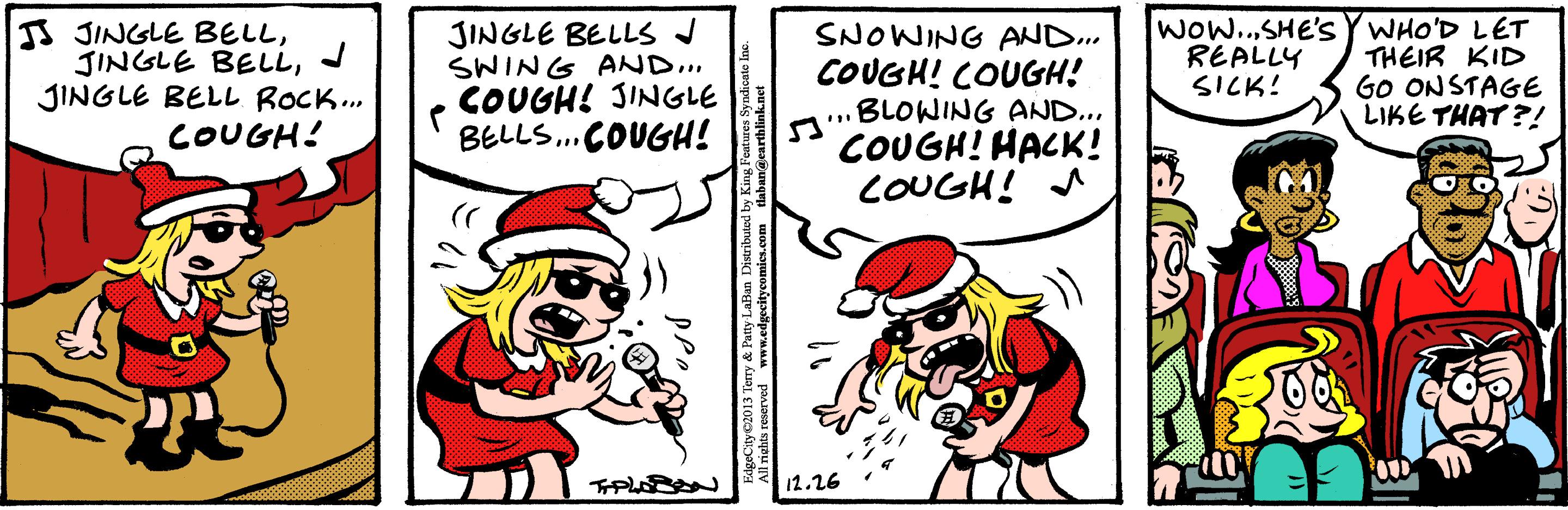 Humour OCR: IS JINGLE BELLJ JINGLE BELL ROCK.. COUGH! JINGLE BELLS J SWING AND.. COUGH! JINGLE BELLS.COUGH! SNOWING AND.. COUGH! COUGH! aBLOWING AND... COUGH! HACK! COUGH! A WOw..SHE'S YWHO'D LET THEIR KID GO ONSTAGE LIKE THAT ?! REALLY SICK! 12.26 erry & Patty LaBan Distributd by King Fei IS JINGLE BELLJINGLE BELLJ JINGLE BELL ROCK.. COUGH! JINGLE BELLS J SWING AND.. COUGH! JINGLE BELLS.COUGH! SNOWING AND.. COUGH! COUGH! aBLOWING AND... COUGH! HACK! COUGH! A WOw..SHE'S YWHO'D LET THEIR KID GO ONSTAGE LIKE THAT ?! REALLY SICK! 12.26 erry & Patty LaBan Distributd by King Fei