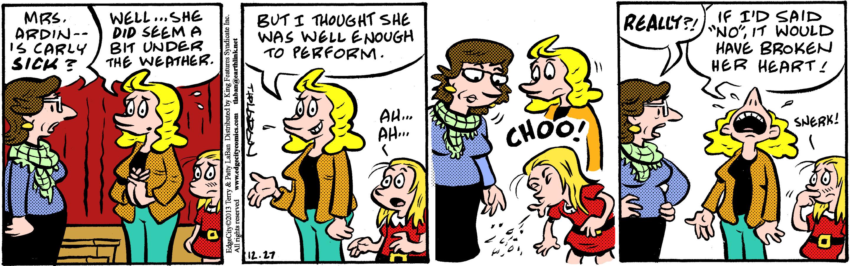Organism OCR: MRS. ARDIN-- IS CARLY SICK ? WELL ..SHE DID SEEM A BIT UNDER THE WEATHER. BUT I THOUGHT SHE WAS WELL ENOUGH TO PERFORM. IF I'D SAID "NO"IT WOULD HAVE BROKEN HER HEART ! REALLY?! AH... AH... SNERK! CHOO! 12. 27 MRS. ARDIN-- IS CARLY SICK ? WELL ..SHE DID SEEM A BIT UNDER THE WEATHER. BUT I THOUGHT SHE WAS WELL ENOUGH TO PERFORM. IF I'D SAID "NO"IT WOULD HAVE BROKEN HER HEART ! REALLY?! AH... AH... SNERK! CHOO! 12. 27